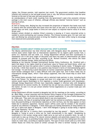 Jiabao, the Chinese premier, told reporters last month. The government predicts that headline
inflation will continue to rise and peak around June or July. But official economists made the same
forecast at the start of last year and were proved wrong.
An overabundance of bank credit resulting from the government‘s post-crisis economic stimulus
package is the main cause of inflation, although officials also blamed ―external factors‖ such as
soaring oil prices.
Read more…
As well as raising rates, Beijing has also increased the proportion of deposits that banks must hold
in reserve with the central bank nine times since the start of last year in an attempt to limit the
amount they can lend. Large banks in China are now subject to required reserve ratios of at least
20 per cent.
Analysts remain divided on whether China‘s economy is slowing or if more concerted action is
needed to avoid overheating and runaway inflation. The Chinese economy grew 10.3 per cent last
year and Beijing has announced plans to bring the headline rate down while trying to encourage
more balanced and sustainable growth.
Source: The Financial Times
POLITICS
MONGOLIA SOUNDED ABOUT STORING NUCLEAR FUEL SPENT ELSEWHERE
The Obama administration has held informal talks with Mongolia about the possibility that the
Central Asian nation might host an international repository for its region's spent nuclear fuel, a
senior U.S. diplomat said last week. U.S. Energy Department officials and their counterparts in
Ulaanbaatar are in the early stages of discussion and there has been no determination yet about
whether to proceed with the idea, according to Mr. Richard Stratford, who directs the State
Department's Nuclear Energy, Safety and Security Office.
Speaking at the biennial Carnegie International Nuclear Policy Conference, Mr. Stratford said a
spent-fuel depot in the region could be of particular value to Taiwan and South Korea, which use
nuclear power but have few options when it comes to disposing of atomic waste. "If Mongolia were
to do that, I think that would be a very positive step forward in terms of internationalizing spent-
fuel storage," he said during a panel discussion on nuclear cooperation agreements. "My Taiwan and
South Korean colleagues have a really difficult time with spent fuel. And if there really was an
international storage depot, which I have always supported, then that would help to solve their
problem."
The United States provides fresh uranium rods to selected trade partners in Asia, including South
Korea and Taiwan. For Mongolia to accept and store U.S.-origin spent fuel from these or other
nations would require Washington to first negotiate a nuclear trade agreement with Ulaanbaatar.
Although Energy Department officials have reportedly engaged in informal talks with Mongolian
representatives for several months, Mr. Stratford has not yet had any contact with Ulaanbaatar on
the matter, he said. It is not yet certain whether formal negotiations on a nuclear trade pact will
move forward.
Read more…
Energy Department officials traveled to Mongolia last fall for meetings on the matter, according to
Mr. Mark Hibbs, a senior associate with the Nuclear Policy Program at the Carnegie Endowment for
International Peace. He chaired the discussion on nuclear cooperation. "It was a fruitful discussion,"
Mr. Hibbs said. "They went into some details [but] it was very exploratory."
In most nations, the idea of accepting foreign spent fuel has seemed an anathema. Russian officials
have discussed building an international repository on their territory, but the idea appears to have
faded due to domestic opposition. Nuclear expert Jeffrey Lewis said he wonders if the situation
would be any different in Mongolia. "I think these guys are fooling themselves [if they] believe we
will put a spent-fuel depot in Mongolia. I don't think Mongolia is going to accept being a regional
spent-fuel repository," he said.
Mr. Hibbs said that as "a country that's surrounded by two big powers" -- Russia and China --
Mongolia is "trying to carve a niche out for itself economically in the region". Broadening its
involvement in the nuclear energy sector might serve as just such an economic lever, he said. It
could seek to step up mining of its natural uranium deposits and potentially expand into a wider
array of services, such as providing foreign nations with fresh fuel and then taking back the atomic
waste at a later date, according to regional experts. This type of move would come at a time when
neither Russia nor China has acted on similar concepts for what is termed "leasing" of nuclear
 