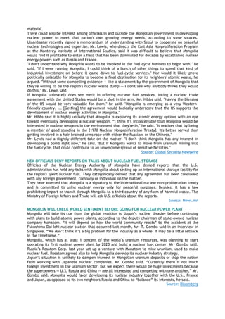 material.
There could also be interest among officials in and outside the Mongolian government in developing
nuclear power to meet that nation's own growing energy needs, according to some sources.
Ulaanbaatar recently signed a memorandum of understanding with Seoul to cooperate on peaceful
nuclear technologies and expertise. Mr. Lewis, who directs the East Asia Nonproliferation Program
at the Monterey Institute of International Studies, said it was difficult to believe that Mongolia
would find it profitable to enter a field that has been dominated for decades by established nuclear
energy powers such as Russia and France.
"I don't understand why Mongolia wants to be involved in the fuel-cycle business to begin with," he
said. "If I were running Mongolia, I could think of a bunch of other things to spend that kind of
industrial investment on before it came down to fuel-cycle services." Nor would it likely prove
politically palatable for Mongolia to become a final destination for its neighbors' atomic waste, he
argued. "Without some compelling evidence -- like a statement by the government of Mongolia that
they're willing to be the region's nuclear waste dump -- I don't see why anybody thinks they would
do this," Mr. Lewis said.
If Mongolia ultimately does see merit in offering nuclear fuel services, inking a nuclear trade
agreement with the United States would be a shot in the arm, Mr. Hibbs said. "Having the blessing
of the US would be very valuable for them," he said. "Mongolia is emerging as a very Western-
friendly country. ... [Getting] the agreement would basically underscore that the US supports the
development of nuclear energy activities in Mongolia."
Mr. Hibbs said it is highly unlikely that Mongolia is exploring its atomic energy options with an eye
toward eventually developing a nuclear weapon. ―I think it's inconceivable that Mongolia would be
interested in nuclear weapons in the environment that they're in," he said. "It realizes that by being
a member of good standing in the [1970 Nuclear Nonproliferation Treaty], it's better served than
getting involved in a hair-brained arms race with either the Russians or the Chinese."
Mr. Lewis had a slightly different take on the matter. "I don't think Mongolia has any interest in
developing a bomb right now," he said. "But if Mongolia wants to move from uranium mining into
the fuel cycle, that could contribute to an unwelcome spread of sensitive facilities."
Source: Global Security Newswire
NEA OFFICIALS DENY REPORTS ON TALKS ABOUT NUCLEAR FUEL STORAGE
Officials of the Nuclear Energy Authority of Mongolia have denied reports that the U.S.
administration has held any talks with Mongolia about setting up an international storage facility for
the region's spent nuclear fuel. They categorically denied that any agreement has been concluded
with any foreign government, company or individual on the matter.
They have asserted that Mongolia is a signatory to the international nuclear non-proliferation treaty
and is committed to using nuclear energy only for peaceful purposes. Besides, it has a law
prohibiting import or transit through Mongolia to a third country of any form of harmful waste. The
Ministry of Foreign Affairs and Trade will ask U.S. officials about the reports.
Source: News.mn
MONGOLIA WILL CHECK WORLD SENTIMENT BEFORE GOING FOR NUCLEAR POWER PLANT
Mongolia will take its cue from the global reaction to Japan‘s nuclear disaster before continuing
with plans to build atomic power plants, according to the deputy chairman of state-owned nuclear
company Monatom. ―It will depend on how the world community reacts‖ to the accident at the
Fukushima Dai-Ichi nuclear station that occurred last month, Mr. T. Gombo said in an interview in
Singapore. ―We don‘t think it‘s a big problem for the industry as a whole. It may be a little setback
in the timeframe.‖
Mongolia, which has at least 1 percent of the world‘s uranium resources, was planning to start
operating its first nuclear power plant by 2020 and build a nuclear fuel center, Mr. Gombo said.
Russia‘s Rosatom Corp. last year set up a venture with Monatom to mine uranium, used to make
nuclear fuel. Rosatom agreed also to help Mongolia develop its nuclear industry strategy.
Japan‘s situation is unlikely to dampen interest in Mongolian uranium deposits or stop the nation
from working with Japanese nuclear companies, Mr. Gombo said. ―Currently there is not much
foreign investment in the uranium sector, but we expect there would be huge investments because
the superpowers -- U.S, Russia and China -- are all interested and competing with one another,‖ Mr.
Gombo said. Mongolia would favor developing its nuclear industry together with the U.S., France
and Japan, as opposed to its two neighbors Russia and China to ―balance‖ its interests, he said.
Source: Bloomberg
 