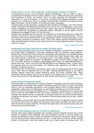 PROBE GROUP SAYS JULY 1 RIOTS WERE NOT “A SPONTANEOUS OUTBURST OF PROTEST”
A working group was set up by Parliament Speaker D.Demberel on July 24, 2009 to make a
comprehensive investigation into the violent incidents of July 1, 2008, particularly the organization
and involvement of police and military forces in events preceding and subsequent to the
declaration of a state of emergency. It was led by the Head of the Standing Committee on State
Structure, Mr. U.Enkhtuvshin, and its 14 members included 8 MPs, the Head of the National Human
Rights Commission, and the President of the National Lawyers' Association.
The group spoke to some 50 people, including the then President N.Enkhbayar, then Prime Minister
S.Bayar, the head of the MPP group in Parliament then and now, Mr. D.Lundeejantsan, and to senior
military, intelligence and police officials. It read a police report that of the 998 people from the
crowd of 8,000 that had gathered in Sukhbaatar Square, ostensibly to protest against electoral
irregularities and rigging of results, 715 had not voted.
The group has concluded that the majority of the organizers of the demonstration were people who
had lost in the election, and who would be in a minority in the newly elected Parliament. ―There is
no evidence that the riot stemmed from a truly spontaneous reaction of the general public to what
was randomly perceived as fraudulent results. There were people regularly distributing money,
vodka and other kinds of alcohol, as also rocks and paints to be used against the police,‖ the group
writes in its report.
Source: Undesnii Shuudan
EX-PRESIDENT SEES GROSS VIOLATION OF HUMAN, ECONOMIC RIGHTS
A recent public discussion chaired by former President N.Enkhbayar concluded that the economic
and human rights of Mongolians ―have been devastated under the presently ruling oligarchy".
Several NGOs, including The Human Initiative, participated in the discussion. Mr. Enkhbayar blamed
the State policy for creating and nurturing an environment that freely violated human rights, and
thus made economic exploitation of the people easier. ―The global average is that 10% of a
country‘s budget is spent on corruption. The Mongolian average is clearly double or maybe triple
this. This means that with our budget of approximately MNT3 trillion, we spend MNT300 billion on
bribery every year. That is a loss of at least MNT100,000 for each Mongolian citizen. In other words,
the oligarchy steals this sum from people,‖ Mr. Enkhbayar said, appealing to all NGOs to come
together ―to fight this practice‖.
He wondered why the Government was taking so much credit for giving people 10% of Tavan Tolgoi
shares ―when they can rightfully claim to own 100%‖. Allowing individual citizens to own 100% of
strategic deposits would have another beneficial effect, the former President said. ―When
Government officials realize there will be no money for the budget from the mining sector, they
will be forced to work for the development of other sectors, other industries,‖ he said.
Source: Zuunii Medee
SPRING SESSION OF PARLIAMENT BEGINS
Parliament began its Spring session on Tuesday. President Ts.Elbegdorj and some foreign diplomatic
representatives were present when Speaker D.Demberel opened the session. He said it was being
held at a time of nationwide regeneration, when strategic deposit mines are being prepared for
exploitation, large projects are being taken up, and herders are taking care of new born animals.
One MP who did not enjoy the proceedings was Mr. Ts.Shinebayar, representative of the group that
wants to take the name MPRP. He later told a press conference that his request to speak at the
opening of the session had been turned down on the ground that the law permits only the Speaker
to address the opening of any session. The President is the only other person who can give a speech
if he wants.
Mr. Shinebayar told journalists that the present Parliament has no true opposition and thus cannot
criticize the Government. He added that Parliament cannot fight corruption, but fights with the
Chief of the Anti-Corruption Authority. He himself will spend most of the present session away from
Parliament but among the people.
Source: English.News.mn
MOSCOW SHOWS MONGOLIA ONE WAY TO BE RID OF CORRUPTION
The days when issues related to Mongolia were routinely resolved in Moscow are gone but a recent
decision by President Dmitri Medvedev may affect Mongolia‘s fortunes if only our leaders can
summon the boldness to follow his lead. Mr. Medvedev has ordered all Ministers in Russia to resign
from the boards of State-owned institutions by July 1, so that these can function without political
control or interference, which has usually meant use of State capital for personal gain. This
 