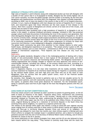 MONGOLIA’S STRUGGLE WITH LIVER CANCER
High rates of hepatitis C and B infection along with widespread alcohol use have left Mongolia with
a burden of liver cancer that it is ill-equipped to handle. Mongolia has the world's highest rate of
liver cancer mortality—six times the global average—and the number is increasing. By the time most
Mongolians with hepatocellular carcinoma (HCC) are diagnosed, their disease is already inoperable.
According to WHO, one of every ten deaths in the country is due to HCC or its frequent precursor,
cirrhosis. In turn, nearly all Mongolians with liver disease are carriers of hepatitis B or C viruses or
both, and researchers agree that those infections are the main causes of liver disease in the
country. More than a quarter of Mongolians are chronic carriers of at least one of the viruses, and
almost none are aware of their status.
Asia has historically been burdened with a high prevalence of hepatitis B, so Mongolia is not an
outlier in this respect. A national childhood vaccination campaign, initiated in 1991, has protected
younger cohorts and holds the promise of eliminating the virus in the country's next generation. But
what distinguishes Mongolia from the rest of Asia is the additional burden of hepatitis C, for which
no vaccine currently exists. Although unsafe surgical procedures and dental practices are thought to
play a part, much remains unclear about the origins of the virus in the country and the mechanisms
of its continuing transmission. Alcohol use, which hastens progression to cirrhosis for those with
concurrent viral infection, is also widespread in Mongolia, compounding the epidemic.
The global health community has given little attention to liver disease relative to other public
health issues, and Mongolia's experience is no exception. ―The utmost priority is given to HIV, TB,
and infectious diseases such as avian influenza‖, commented an officer in the ministry of health's
division of international cooperation. ―Viral hepatitis and liver disease are very much less
targeted.‖
Read more…
Still poor by global standards, Mongolia is thus in the challenging position of dealing with a heavy
burden of non-communicable disease that is more typical of the developed world, and which
demands a rich country's resources and functioning health system. The Mongolian Government is
making organizational and strategic changes to improve the early detection and control of non-
communicable diseases, including liver disease, at the primary health-care level, according to a
senior office, but such changes will be a challenge, and the extensiveness of the Mongolian
countryside is daunting.
Even if diagnostics improve, it is not clear what treatments will be readily available. Neither
antiviral treatment for hepatitis B nor interferon-based therapy for hepatitis C is presently covered
by the national health system, and their high price puts them well out of the reach of most
Mongolians. Even for services that the public system covers, much of the financial burden
ultimately falls on patients.
By necessity, then, Mongolia has turned to palliative care as a final but valuable service for its
terminal cancer patients, and with noteworthy success. But this is not yet widely available outside
the capital, so patients often travel great distances for treatment. For the foreseeable future,
dying in a peaceful place and free of pain might be the most that Mongolian patients with HCC can
hope for.
Source: The Lancet
CHINA WARNS OF MILITARY COMPETITION IN ASIA
China has raised concerns over attempts by other countries to contain its growing power, as the US
seeks to boost its influence in the region. ―Suspicion about China, interference and countering
moves against China from the outside are on the increase,‖ Beijing said in a key military policy
document released on Thursday last week, underscoring the growing friction in the Asia-Pacific
region. The 2010 white paper was the first to be published since Hillary Clinton, US secretary of
state, angered Beijing by calling for a resolution of territorial disputes in the South China Sea
involving China and its neighbors, in a speech at a regional summit last July.
The release of the biennial white paper also follows a string of stand-offs over regional security
issues ranging from US military exercises in Asian waters to North Korea‘s hostile acts against South
Korea and flare-ups in territorial disputes between China and several of its neighbors. Its
publication was delayed for more than two months over what military experts in Beijing said were
China‘s efforts to navigate the multiple issues it considered sensitive, and a desire to include any
potential outcome from the visit of US Secretary of Defense Robert Gates to Beijing, and of China‘s
President Hu Jintao to the US in January.
The recent publication of new military strategies from Japan and the US are also believed to have
been reasons behind the long delay. ―They wanted to carefully study these and the result has
 