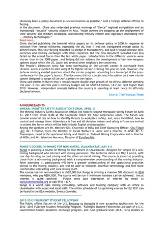 obviously been a policy document as uncontroversial as possible,‖ said a foreign defense official in
Beijing.
In the document, China also reiterated previous warnings of ―fierce‖ regional competition and an
increasingly ―volatile‖ security picture in Asia. ―Major powers are stepping up the realignment of
their security and military strategies, accelerating military reform and vigorously developing new
... military technologies.‖
Read more…
China started publishing the biennial white papers on its defense policy in 2000 in response to
criticism from foreign militaries, especially the US, that it was not transparent enough about its
armed forces. This year Beijing repeated its pledge of transparency, and said it would increase joint
exercises and military exchanges with other countries. But the new document included even less
detail on the armed forces than the last white paper. Introductions to the different services were
shorter than in the 2008 paper, and Beijing did not address the development of key new weapons
systems about which the US, Japan and several other neighbors are concerned.
The People‘s Liberation Army has been overhauling an old aircraft carrier it purchased from
Ukraine, and is expected to start using it for fighter aircraft training this year or next. However, the
defense ministry evaded questions about the carrier program, according to a transcript of the press
conference for the paper‘s launch. The document did not contain any information on a new missile
system designed to target US aircraft carriers in the region.
China said earlier in March that it would resume double-digit growth of its official defense spending
this year. It has said this year‘s military budget will be USD91.8 billion, 12.7 per cent higher than
2010. However, independent analysts believe the country is spending at least twice its officially
declared amount.
Source: The Financial Times
ANNOUNCEMENTS
MINERAL INDUSTRY SAFETY ASSOCIATION FORUM, APRIL 13
The Mineral Industry Safety Association (MISA) will hold its second Workplace Safety Forum on April
13, 2011 from 09.00-12.00 at the Corporate Hotel 3rd floor conference room. The forum will
provide essential tips on how to identify threats to workplace safety, and, once identified, how to
control and manage them. Attendance is free and all decision makers and safety officers are invited
to attend the forum which will be held in both English and Mongolian.
Among the speakers are Mr. Matthew Gili, Chairman of MISA and Chief Operating Officer, Oyu Tolgoi
LLC; Mr. T.Erdene, from the Ministry of Social Welfare & Labor and a director of MISA; Mr. S.
Davaanyam, Head of Occupational Safety and Health at Erdenet Mining Corporation and a director
of MISA; and Mr. Sebastien Marneur, Director of Eurofeu Asia.
________________________________________________
RUNGE’S COURSE ON MINING FOR NON-MINERS, ULAANBAATAR, MAY 5-6
Runge is planning a course on Mining for Non-Miners in Ulaanbaatar, designed for people of a non-
mining background who interact with mining personnel. The tentative dates are May 5 and 6, with
one day focusing on coal mining and the other on metal mining. The course is aimed at providing
those from a non-mining background with a comprehensive understanding of the mining industry.
After attending it, participants will have a greater understanding of the operational practices
pivotal to the mining industry, and will be able to interpret essential terminology and feel more
comfortable interacting with core mining staff.
The course fee for non-members is USD2,000 but Runge is offering a massive 50% discount to BCM
members, who pay USD1,000. The course will be run if minimum numbers can be achieved. Initial
interest is quite positive! Please send your expression of interest by email to
saruul@bcmongolia.org or call 9913 1377.
Runge is a world class mining consulting, software and training company with an office in
Ulaanbaatar with expat and local staff. The entire schedule of its upcoming courses for Q2 2011 can
be found in the BCM website, Events Calendar.
________________________________________________
2012-2013 FULBRIGHT STUDENT FELLOWSHIP
The Public Affairs Section of the U.S. Embassy to Mongolia is now accepting applications for the
2012 -2013 Fulbright Student Fellowship Program. Fulbright Student Fellowships are part of a U.S.
Government-funded academic exchange program, and fund graduate-level (M.A., M.S) studies at
 