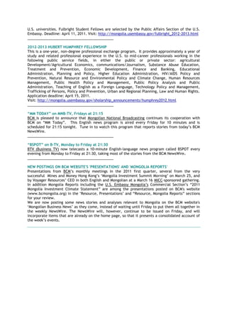 U.S. universities. Fulbright Student Fellows are selected by the Public Affairs Section of the U.S.
Embassy. Deadline: April 11, 2011. Visit: http://mongolia.usembassy.gov/fulbright_2012-2013.html
___________________________________________
2012-2013 HUBERT HUMPHREY FELLOWSHIP
This is a one-year, non-degree professional exchange program. It provides approximately a year of
study and related professional experience in the U.S. to mid-career professionals working in the
following public service fields, in either the public or private sector: agricultural
Development/Agricultural Economics, communications/Journalism, Substance Abuse Education,
Treatment and Prevention, Economic Development, Finance and Banking, Educational
Administration, Planning and Policy, Higher Education Administration, HIV/AIDS Policy and
Prevention, Natural Resource and Environmental Policy and Climate Change, Human Resources
Management, Public Health Policy and Management, Public Policy Analysis and Public
Administration, Teaching of English as a Foreign Language, Technology Policy and Management,
Trafficking of Persons, Policy and Prevention, Urban and Regional Planning, Law and Human Rights.
Application deadline: April 15, 2011.
Visit: http://mongolia.usembassy.gov/sholarship_announcements/humphrey2012.html
___________________________________________
“MM TODAY” on MNB-TV, Fridays at 21:15
BCM is pleased to announce that Mongolian National Broadcasting continues its cooperation with
BCM on ―MM Today‖. This English news program is aired every Friday for 10 minutes and is
scheduled for 21:15 tonight. Tune in to watch this program that reports stories from today‘s BCM
NewsWire.
___________________________________________
“BSPOT” on B-TV, Monday to Friday at 21:30
BTV (Business TV) now telecasts a 10-minute English-language news program called BSPOT every
evening from Monday to Friday at 21:30, taking most of the stories from the BCM NewsWire.
___________________________________________
NEW POSTINGS ON BCM WEBSITE'S 'PRESENTATIONS' AND 'MONGOLIA REPORTS'
Presentations from BCM‘s monthly meetings in the 2011 first quarter, several from the very
successful Mines and Money Hong Kong‘s ‗Mongolia Investment Summit Morning‘ on March 25, and
by Voyager Resources‘ CEO in both English and Mongolian at a March 16 MICC-sponsored gathering.
In addition Mongolia Reports including the U.S. Embassy Mongolia‘s Commercial Section‘s ―2011
Mongolia Investment Climate Statement‖ are among the presentations posted on BCM's website
(www.bcmongolia.org) in the "Resource, Presentations" and ―Resource, Mongolia Reports‖ sections
for your review.
We are now posting some news stories and analyses relevant to Mongolia on the BCM website's
‗Mongolian Business News‘ as they come, instead of waiting until Friday to put them all together in
the weekly NewsWire. The NewsWire will, however, continue to be issued on Friday, and will
incorporate items that are already on the home page, so that it presents a consolidated account of
the week‘s events.
 