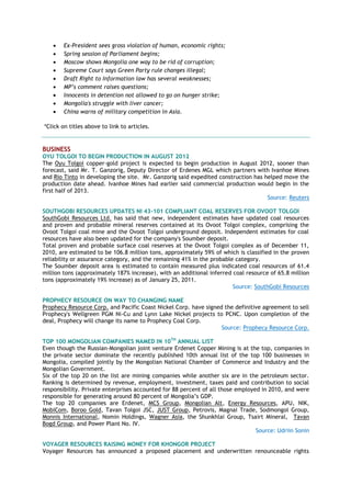 Ex-President sees gross violation of human, economic rights;
 Spring session of Parliament begins;
 Moscow shows Mongolia one way to be rid of corruption;
 Supreme Court says Green Party rule changes illegal;
 Draft Right to Information law has several weaknesses;
 MP’s comment raises questions;
 Innocents in detention not allowed to go on hunger strike;
 Mongolia's struggle with liver cancer;
 China warns of military competition in Asia.
*Click on titles above to link to articles.
BUSINESS
OYU TOLGOI TO BEGIN PRODUCTION IN AUGUST 2012
The Oyu Tolgoi copper-gold project is expected to begin production in August 2012, sooner than
forecast, said Mr. T. Ganzorig, Deputy Director of Erdenes MGL which partners with Ivanhoe Mines
and Rio Tinto in developing the site. Mr. Ganzorig said expedited construction has helped move the
production date ahead. Ivanhoe Mines had earlier said commercial production would begin in the
first half of 2013.
Source: Reuters
SOUTHGOBI RESOURCES UPDATES NI 43-101 COMPLIANT COAL RESERVES FOR OVOOT TOLGOI
SouthGobi Resources Ltd. has said that new, independent estimates have updated coal resources
and proven and probable mineral reserves contained at its Ovoot Tolgoi complex, comprising the
Ovoot Tolgoi coal mine and the Ovoot Tolgoi underground deposit. Independent estimates for coal
resources have also been updated for the company's Soumber deposit.
Total proven and probable surface coal reserves at the Ovoot Tolgoi complex as of December 11,
2010, are estimated to be 106.8 million tons, approximately 59% of which is classified in the proven
reliability or assurance category, and the remaining 41% in the probable category.
The Soumber deposit area is estimated to contain measured plus indicated coal resources of 61.4
million tons (approximately 187% increase), with an additional inferred coal resource of 65.8 million
tons (approximately 19% increase) as of January 25, 2011.
Source: SouthGobi Resources
PROPHECY RESOURCE ON WAY TO CHANGING NAME
Prophecy Resource Corp. and Pacific Coast Nickel Corp. have signed the definitive agreement to sell
Prophecy's Wellgreen PGM Ni-Cu and Lynn Lake Nickel projects to PCNC. Upon completion of the
deal, Prophecy will change its name to Prophecy Coal Corp.
Source: Prophecy Resource Corp.
TOP 100 MONGOLIAN COMPANIES NAMED IN 10TH
ANNUAL LIST
Even though the Russian-Mongolian joint venture Erdenet Copper Mining is at the top, companies in
the private sector dominate the recently published 10th annual list of the top 100 businesses in
Mongolia, compiled jointly by the Mongolian National Chamber of Commerce and Industry and the
Mongolian Government.
Six of the top 20 on the list are mining companies while another six are in the petroleum sector.
Ranking is determined by revenue, employment, investment, taxes paid and contribution to social
responsibility. Private enterprises accounted for 88 percent of all those employed in 2010, and were
responsible for generating around 80 percent of Mongolia‘s GDP.
The top 20 companies are Erdenet, MCS Group, Mongolian Alt, Energy Resources, APU, NIK,
MobiCom, Boroo Gold, Tavan Tolgoi JSC, JUST Group, Petrovis, Magnai Trade, Sodmongol Group,
Monnis International, Nomin Holdings, Wagner Asia, the Shunkhlai Group, Tsairt Mineral, Tavan
Bogd Group, and Power Plant No. IV.
Source: Udriin Sonin
VOYAGER RESOURCES RAISING MONEY FOR KHONGOR PROJECT
Voyager Resources has announced a proposed placement and underwritten renounceable rights
 