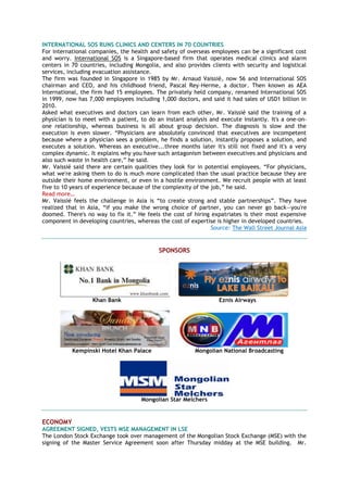 INTERNATIONAL SOS RUNS CLINICS AND CENTERS IN 70 COUNTRIES
For international companies, the health and safety of overseas employees can be a significant cost
and worry. International SOS is a Singapore-based firm that operates medical clinics and alarm
centers in 70 countries, including Mongolia, and also provides clients with security and logistical
services, including evacuation assistance.
The firm was founded in Singapore in 1985 by Mr. Arnaud Vaissié, now 56 and International SOS
chairman and CEO, and his childhood friend, Pascal Rey-Herme, a doctor. Then known as AEA
International, the firm had 15 employees. The privately held company, renamed International SOS
in 1999, now has 7,000 employees including 1,000 doctors, and said it had sales of USD1 billion in
2010.
Asked what executives and doctors can learn from each other, Mr. Vaissié said the training of a
physician is to meet with a patient, to do an instant analysis and execute instantly. It's a one-on-
one relationship, whereas business is all about group decision. The diagnosis is slow and the
execution is even slower. ―Physicians are absolutely convinced that executives are incompetent
because where a physician sees a problem, he finds a solution, instantly proposes a solution, and
executes a solution. Whereas an executive...three months later it's still not fixed and it's a very
complex dynamic. It explains why you have such antagonism between executives and physicians and
also such waste in health care,‖ he said.
Mr. Vaissié said there are certain qualities they look for in potential employees. ―For physicians,
what we're asking them to do is much more complicated than the usual practice because they are
outside their home environment, or even in a hostile environment. We recruit people with at least
five to 10 years of experience because of the complexity of the job,‖ he said.
Read more…
Mr. Vaissié feels the challenge in Asia is ―to create strong and stable partnerships‖. They have
realized that in Asia, ―if you make the wrong choice of partner, you can never go back—you're
doomed. There's no way to fix it.‖ He feels the cost of hiring expatriates is their most expensive
component in developing countries, whereas the cost of expertise is higher in developed countries.
Source: The Wall Street Journal Asia
SPONSORS
Khan Bank Eznis Airways
Kempinski Hotel Khan Palace Mongolian National Broadcasting
Mongolian Star Melchers
ECONOMY
AGREEMENT SIGNED, VESTS MSE MANAGEMENT IN LSE
The London Stock Exchange took over management of the Mongolian Stock Exchange (MSE) with the
signing of the Master Service Agreement soon after Thursday midday at the MSE building. Mr.
 