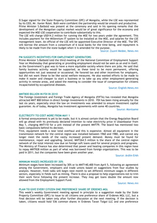 D.Sugar signed for the State Property Committee (SPC) of Mongolia, while the LSE was represented
by its CEO, Mr. Xavier Rolet. Both were confident the partnership would be smooth and productive.
Prime Minister S.Batbold was present at the ceremony and said in his opening remarks that the
development of the Mongolian capital market would be of great significance for the economy and
expected the MSE-LSE cooperation to contribute substantially to this.
The LSE will charge USD14.2 million for running the MSE for two years under the agreement. This
includes payment for the Millennium IT system to be installed at the MSE, and salaries for the LSE
management team. An official of the LSE will be appointed Executive Director of the MSE. The SPC
will borrow the amount from a consortium of 6 local banks for the time being, and repayment is
likely to be made from the state budget when it is amended for the purpose.
Source: Zuunii Medee, News.mn
PM SUGGESTS INCENTIVES FOR EMPLOYMENT GENERATORS
Prime Minister S.Batbold told the third meeting of the National Committee of Employment Support
Year on Wednesday that generating or providing employment should not be seen as an end in itself,
as the Government‘s goal was to have a more equitable society where there are jobs. He said that
family business activity would be supported, as these tend to be more permanent, offering
opportunities not just seasonal or occasional. He favored tax and other incentives for employers,
but did not want these to be like social welfare measures. He also wanted efforts to be made to
make it easier and cheaper to start a business or to take up any other employment-generating
activity in remote areas, and asked the meeting to consider the issue of compensation for citizens
incapacitated by occupational diseases.
Source: English.News.mn
MNT800 BILLION IN FDI IN 2010
The Foreign Investment and Foreign Trade Agency of Mongolia (FIFTA) has revealed that Mongolia
attracted MNT 800 billion in direct foreign investments in 2010. FDI has been rising annually for the
last six years, especially since the law on investments was amended to ensure investment capital
guarantee. As of today, Mongolia has investment agreements with some 40 countries.
Source: Montsame
ELECTRICITY TO COST MORE FROM MAY 1
A formal announcement is yet to be made, but it is almost certain that the Energy Regulation Board
will go ahead with its previously declared intention to raise electricity price in Ulaanbaatar from
May 1, charging MNT110 for a unit instead of the present MNT79. The board has mentioned two
basic compulsions behind its decision.
First, equipment needs a near total overhaul and this is expensive. Almost all equipment in the
transmission network for the central region was installed between 1960 and 1980, and cannot any
longer meet the needs of the vastly increased present demand. Money must be found for
maintenance, repair and upgrading. Second, MNT264.5 million is the share of the central region
network of the total interest now due on foreign soft loans used for several projects and programs.
The Ministry of Finance has also determined that power and heating companies in this region have
to repay MNT928 million as part of what was borrowed from foreign organizations. This was to be
paid in 2011, but the companies have been given another year.
Source: Ardiin Erkh
MINIMUM WAGES INCREASED BY 30%
Minimum wages have been increased by 30% or to MNT140,400 from April 5, following an agreement
among the Government, employers and trade unions based on suggestions from four studies by
analysts. However, fresh talks will begin next month to set different minimum wages in different
sectors, especially in fields such as mining. There is also a proposal to help organizations not to trim
their work force following the present increase. They may get loans double the amount now
allowed from the Employment Support Fund.
Source: News.mn
PLAN TO GIVE EVERY CITIZEN ONE PREFERENCE SHARE OF ERDENES MGL
This week‘s weekly Government meeting agreed in principle to a suggestion made by the State
Property Committee (SPC) to issue to all citizens one preference share of Erdenes MGL LLC, but a
final decision will be taken only after further discussion at the next meeting. If the decision is
taken, citizens would hold 536 common shares in Erdenes Tavan Tolgoi LLC and one preference
 