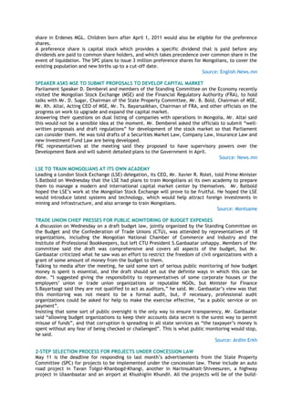 share in Erdenes MGL. Children born after April 1, 2011 would also be eligible for the preference
shares.
A preference share is capital stock which provides a specific dividend that is paid before any
dividends are paid to common share holders, and which takes precedence over common share in the
event of liquidation. The SPC plans to issue 3 million preference shares for Mongolians, to cover the
existing population and new births up to a cut-off date.
Source: English.News.mn
SPEAKER ASKS MSE TO SUBMIT PROPOSALS TO DEVELOP CAPITAL MARKET
Parliament Speaker D. Demberel and members of the Standing Committee on the Economy recently
visited the Mongolian Stock Exchange (MSE) and the Financial Regulatory Authority (FRA), to hold
talks with Mr. D. Sugar, Chairman of the State Property Committee, Mr. B. Bold, Chairman of MSE,
Mr. Kh. Altai, Acting CEO of MSE, Mr. Ts. Bayarsaikhan, Chairman of FRA, and other officials on the
progress on work to upgrade and expand the capital market.
Answering their questions on dual listing of companies with operations in Mongolia, Mr. Altai said
this would not be a sensible idea at the moment. Mr. Demberel asked the officials to submit ―well-
written proposals and draft regulations‖ for development of the stock market so that Parliament
can consider them. He was told drafts of a Securities Market Law, Company Law, Insurance Law and
new Investment Fund Law are being developed.
FRC representatives at the meeting said they proposed to have supervisory powers over the
Development Bank and will submit detailed plans to the Government in April.
Source: News.mn
LSE TO TRAIN MONGOLIANS AT ITS OWN ACADEMY
Leading a London Stock Exchange (LSE) delegation, its CEO, Mr. Xavier R. Rolet, told Prime Minister
S.Batbold on Wednesday that the LSE had plans to train Mongolians at its own academy to prepare
them to manage a modern and international capital market center by themselves. Mr. Batbold
hoped the LSE‘s work at the Mongolian Stock Exchange will prove to be fruitful. He hoped the LSE
would introduce latest systems and technology, which would help attract foreign investments in
mining and infrastructure, and also arrange to train Mongolians.
Source: Montsame
TRADE UNION CHIEF PRESSES FOR PUBLIC MONITORING OF BUDGET EXPENSES
A discussion on Wednesday on a draft budget law, jointly organized by the Standing Committee on
the Budget and the Confederation of Trade Unions (CTU), was attended by representatives of 18
organizations, including the Mongolian National Chamber of Commerce and Industry and the
Institute of Professional Bookkeepers, but left CTU President S.Ganbaatar unhappy. Members of the
committee said the draft was comprehensive and covers all aspects of the budget, but Mr.
Ganbaatar criticized what he saw was an effort to restrict the freedom of civil organizations with a
grant of some amount of money from the budget to them.
Talking to media after the meeting, he said some sort of serious public monitoring of how budget
money is spent is essential, and the draft should set out the definite ways in which this can be
done. ―I suggested giving the responsibility to representatives of some corporate houses or the
employers‘ union or trade union organizations or reputable NGOs, but Minister for Finance
S.Bayartsogt said they are not qualified to act as auditors,‖ he said. Mr. Ganbaatar‘s view was that
this monitoring was not meant to be a formal audit, but, if necessary, professional audit
organizations could be asked for help to make the exercise effective, ―as a public service or on
payment‖.
Insisting that some sort of public oversight is the only way to ensure transparency, Mr. Ganbaatar
said ―allowing budget organizations to keep their accounts data secret is the surest way to permit
misuse of funds‖, and that corruption is spreading in all state services as ―the taxpayer‘s money is
spent without any fear of being checked or challenged‖. This is what public monitoring would stop,
he said.
Source: Ardiin Erkh
2-STEP SELECTION PROCESS FOR PROJECTS UNDER CONCESSION LAW
May 11 is the deadline for responding to last month‘s advertisements from the State Property
Committee (SPC) for projects to be implemented under the concession law. These include an auto
road project in Tavan Tolgoi-Khanbogd-Khangi, another in Nariinsukhait-Shiveesuren, a highway
project in Ulaanbaatar and an airport at Khushigiin Khundii. All the projects will be of the build-
 