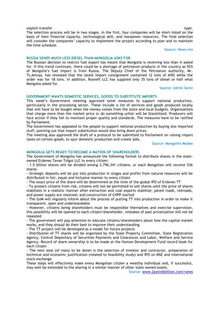 exploit-transfer type.
The selection process will be in two stages. In the first, four companies will be short-listed on the
basis of their financial capacity, technological skill, and manpower resources. The final selection
will consider the companies‘ capacity to implement the project according to plan and to maintain
the time schedule.
Source: News.mn
RUSSIA SENDS MUCH LESS DIESEL THAN MONGOLIA ASKS FOR
The Russian decision to restrict fuel export has meant that Mongolia is receiving less than it asked
for. If this trend continues, there could be a shortage of petroleum products in the country as 92%
of Mongolia‘s fuel import is from Russia. The Deputy Chief of the Petroleum Authority, Mr.
Ts.Amraa, has revealed that the latest import consignment contained 12 tons of AI92 while the
order was for 18 tons. In addition, Rosneft LLC has supplied only 35 tons of diesel or half what
Mongolia asked for.
Source: Udriin Sonin
GOVERNMENT WANTS DOMESTIC SERVICES, GOODS TO SUBSTITUTE IMPORTS
This week‘s Government meeting approved some measures to support national production,
particularly in the processing sector. These include a list of services and goods produced locally
that will have to be bought when the money comes from the state and local budgets. Organizations
that charge more than the market price or do something unfair will be blacklisted. Producers will
face action if they fail to maintain proper quality and standards. The measures have to be ratified
by Parliament.
The Government has appealed to the people to support national production by buying less imported
stuff, pointing out that import substitution would also bring down prices.
The meeting also approved the draft of a protocol to be submitted to Parliament on raising import
taxes on certain goods, to spur domestic production and create jobs.
Source: Mongoliin Medee
MONGOLIA GETS READY TO BECOME A NATION OF SHAREHOLDERS
The Government of Mongolia has announced the following format to distribute shares in the state-
owned Erdenes Tavan Tolgoi LLC to every citizen:
- 1.5 billion shares will be divided among 2,796,341 citizens, or each Mongolian will receive 536
shares
- Strategic deposits will be put into production in stages and profits from natural resources will be
distributed in fair, equal and inclusive manner to every citizen
- The exact price of the share will be determined at the time of the global IPO of Erdenes TT
- To protect citizens from risk, citizens will not be permitted to sell shares until the price of shares
stabilizes in a realistic manner after extraction and coal exports stabilize; paved roads, railroads,
and power supply are resolved; and construction of CHPP started
- The GoM will regularly inform about the process of putting TT into production in order to make it
transparent, open and understandable
- However, citizens being shareholders must be responsible themselves and exercise supervision,
this possibility will be opened to each citizen/shareholder, mistakes of past privatization will not be
repeated
- The government will pay attention to educate citizens/shareholders about how the capital market
works, and they should do their best to improve their understanding
- The TT project will be developed as a model for future projects
- Distribution of TT shares will be organized by the State Property Committee, State Registration
Agency, Central Depositary of Securities Payments and Clearances and Labor, Welfare and Service
Agency. Record of share ownership is to be made at the Human Development Fund record book for
each citizen
- The next step (of many to be done) is the selection of investor and contractor, preparation of
technical and economic justification (related to feasibility study) and IPO on MSE and international
stock exchange
These steps will effectively make every Mongolian citizen a wealthy individual and, if successful,
may well be extended to the sharing in a similar manner of other state owned assets.
Source: www.2point6billion.com/news
 
