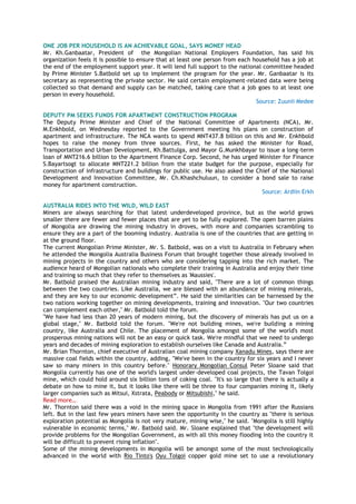 ONE JOB PER HOUSEHOLD IS AN ACHIEVABLE GOAL, SAYS MONEF HEAD
Mr. Kh.Ganbaatar, President of the Mongolian National Employers Foundation, has said his
organization feels it is possible to ensure that at least one person from each household has a job at
the end of the employment support year. It will lend full support to the national committee headed
by Prime Minister S.Batbold set up to implement the program for the year. Mr. Ganbaatar is its
secretary as representing the private sector. He said certain employment-related data were being
collected so that demand and supply can be matched, taking care that a job goes to at least one
person in every household.
Source: Zuunii Medee
DEPUTY PM SEEKS FUNDS FOR APARTMENT CONSTRUCTION PROGRAM
The Deputy Prime Minister and Chief of the National Committee of Apartments (NCA), Mr.
M.Enkhbold, on Wednesday reported to the Government meeting his plans on construction of
apartment and infrastructure. The NCA wants to spend MNT437.8 billion on this and Mr. Enkhbold
hopes to raise the money from three sources. First, he has asked the Minister for Road,
Transportation and Urban Development, Kh.Battulga, and Mayor G.Munkhbayar to issue a long-term
loan of MNT216.6 billion to the Apartment Finance Corp. Second, he has urged Minister for Finance
S.Bayartsogt to allocate MNT221.2 billion from the state budget for the purpose, especially for
construction of infrastructure and buildings for public use. He also asked the Chief of the National
Development and Innovation Committee, Mr. Ch.Khashchuluun, to consider a bond sale to raise
money for apartment construction.
Source: Ardiin Erkh
AUSTRALIA RIDES INTO THE WILD, WILD EAST
Miners are always searching for that latest underdeveloped province, but as the world grows
smaller there are fewer and fewer places that are yet to be fully explored. The open barren plains
of Mongolia are drawing the mining industry in droves, with more and companies scrambling to
ensure they are a part of the booming industry. Australia is one of the countries that are getting in
at the ground floor.
The current Mongolian Prime Minister, Mr. S. Batbold, was on a visit to Australia in February when
he attended the Mongolia Australia Business Forum that brought together those already involved in
mining projects in the country and others who are considering tapping into the rich market. The
audience heard of Mongolian nationals who complete their training in Australia and enjoy their time
and training so much that they refer to themselves as 'Maussies'.
Mr. Batbold praised the Australian mining industry and said, "There are a lot of common things
between the two countries. Like Australia, we are blessed with an abundance of mining minerals,
and they are key to our economic development‖. He said the similarities can be harnessed by the
two nations working together on mining developments, training and innovation. "Our two countries
can complement each other," Mr. Batbold told the forum.
"We have had less than 20 years of modern mining, but the discovery of minerals has put us on a
global stage," Mr. Batbold told the forum. "We're not building mines, we're building a mining
country, like Australia and Chile. The placement of Mongolia amongst some of the world's most
prosperous mining nations will not be an easy or quick task. We're mindful that we need to undergo
years and decades of mining exploration to establish ourselves like Canada and Australia.‖
Mr. Brian Thornton, chief executive of Australian coal mining company Xanadu Mines, says there are
massive coal fields within the country, adding, "We've been in the country for six years and I never
saw so many miners in this country before." Honorary Mongolian Consul Peter Sloane said that
Mongolia currently has one of the world's largest under-developed coal projects, the Tavan Tolgoi
mine, which could hold around six billion tons of coking coal. "It's so large that there is actually a
debate on how to mine it, but it looks like there will be three to four companies mining it, likely
larger companies such as Mitsui, Xstrata, Peabody or Mitsubishi," he said.
Read more…
Mr. Thornton said there was a void in the mining space in Mongolia from 1991 after the Russians
left. But in the last few years miners have seen the opportunity in the country as "there is serious
exploration potential as Mongolia is not very mature, mining wise," he said. "Mongolia is still highly
vulnerable in economic terms," Mr. Batbold said. Mr. Sloane explained that "the development will
provide problems for the Mongolian Government, as with all this money flooding into the country it
will be difficult to prevent rising inflation".
Some of the mining developments in Mongolia will be amongst some of the most technologically
advanced in the world with Rio Tinto's Oyu Tolgoi copper gold mine set to use a revolutionary
 