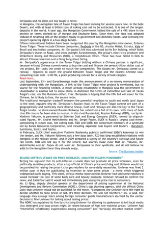 Deripaska and his allies are too tough to resist.
In Mongolia, the Mongolian tale of Tavan Tolgoi has been running for several years now. In the Gobi
Desert, and with at least 6 billion tons of coking coal yet to be extracted, it is one of the largest
deposits in the world. A year ago, the Mongolian Government halted the sale of a 49% share in the
project on terms devised by JP Morgan and Deutsche Bank. Since then, the idea was adopted
instead of retaining 70% of the project equity in government and domestic hands, and licensing the
project operating rights in a two-stage tender.
Fifteen international bidders have been recognized this year by the Mongolian mine owner, Erdenes
Tavan Tolgoi. These include Chinese companies, Peabody of the US, Arcelor Mittal, Xstrata, Vale of
Brazil and two Indian companies. Mr. Deripaska‟s bid was submitted by his En+ holding, which holds
Deripaska‟s shares in Rusal, and owns outright Eurosibenergo, the group‟s electricity producer and
Strikeforce Mining and Resources (SMR), a molybdenum miner. These two have failed in bids to
attract Chinese investors and a Hong Kong share listing.
Mr. Deripaska‟s appearance in the Tavan Tolgoi bidding without a Chinese partner is significant,
because without Chinese commitments to buy the coal and finance the several-billion dollar cost of
the project, EN+ lacks the credit to match the competition. The closest Mr. Deripaska comes to a
railway – required to cover the ground between Tavan Tolgoi and the nearest Chinese coal-
consuming steel mill – is RCTM, a plant producing railcars for a variety of bulk cargoes.
Read more…
Last September, EN+ and Eurosibenergo made this announcement of a no-money memorandum of
understanding with the Mongolians. A link to the Tavan Tolgoi mine project is mentioned, but no
source for the financing needed. A miner already established in Mongolia says the government in
Ulaanbaatar is anxious not to allow China to dominate the terms of extraction and sale of Tavan
Tolgoi‟s coal, nor the Russians either. If Mr. Deripaska is hoping that the EN+ bid will cover for the
Chinese, he is likely to lose, the source notes.
The traditional Mongolian tradeoff between the powerful neighbors to south and north (and Japan
to the west) explains why Mr. Deripaska‟s Russian rivals in the Tavan Tolgoi contest are part of a
geographically and politically more diverse lineup. Cash and railways are also the key to the Tavan
Tolgoi tender, so state-owned Russian Railways has submitted a bid of its own, with more of both
than EN+ has so far been able to muster. In this rival Russian bid, Russian Railways (RZD), run by Mr.
Vladimir Yakunin, is partnered by Siberian Coal and Energy Company (SUEK), owned by oligarch-
sized figures, Mr. Andrei Melnichenko and Mr. Sergei Popov. SUEK is Russia‟s largest coal-miner,
specializing in steam coal, not coking coal. RZD and SUEK are consortium members of a syndicate
led by Korea Resources Corporation, and including Japanese coal buyers and traders – Marubeni,
Sumitomo, Sojitz, and Itochu.
In February, SUEK chief executive Vladimir Rashevsky publicly confirmed SUEK‟s keenness to win
the tender, and Mr. Yakunin followed suit a few days later. RZD has long-established relations with
Mongolia in the railway sector, and in 2009 prepared a survey of the country‟s railways and future
rail needs. RZD will not say it for the record, but sources make clear that Mr. Yakunin, Mr.
Melnichenko and Mr. Popov do not want Mr. Deripasaka in their syndicate, and do not believe he
adds to the Mongolian favor they already enjoy.
Source: The Business Insider
BEIJING SOFTENS STANCE ON PRICE INCREASES, UNILEVER ESCAPES PUNISHMENT
Beijing has signaled that its anti-inflation crusade does not preclude all price increases, even for
politically sensitive products, after a top official of China‟s price watchdog said Unilever would not
be punished for raising the price it charges retailers for some daily necessities. Unilever was fined 2
million yuan in May for publicizing its intention to raise some prices – a move which triggered
widespread panic buying. This week, official media reported that Unilever had told some retailers it
would increase the cost of some body care and beauty products. Unilever refused to confirm the
news, and Carrefour said it would not immediately pass along the price rise to consumers.
Ms. Li Qing, deputy director general of the department of pricing supervision at the National
Development and Reform Commission (NDRC), China‟s top planning agency, told the official China
Daily that Unilever would not be punished for the move. “Companies like Unilever have the right to
decide whether to raise prices or not, it‟s their decision. We will not interfere,” Ms. Li said. Her
language may assuage fears among foreign consumer goods manufacturers alarmed by the earlier
decision to fine Unilever for talking about raising prices.
The NDRC has explained its fine by criticizing Unilever for allowing its spokesman to tell local media
that detergent and soap prices might be raised because of high raw material prices. Unilever had
“intensified inflationary expectations among consumers” and “seriously distorted market order”,
 