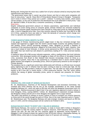Beijing said, hinting that the move was a subtle form of price collusion aimed at ensuring that other
manufacturers also follow suit.
“The government knows that it cannot cap prices forever and that at some point companies will
have to raise prices,” says Mr. Shaun Rein of China Market Research Group in Shanghai. “Companies
won‟t invest in China if they cannot turn a profit”. Unilever “is mainly mass-market, which means
narrow margins, so any cost of production and distribution has to be reflected in retail prices,” says
Mr. Matthew Crabbe, of Access Asia, a consumer consultancy, in Shanghai.
Read more…
Despite widespread government pressure on industry associations, supermarkets and individual
companies to avoid raising prices of consumer goods, Chinese inflation has remained stubbornly
high. Some consumer goods manufacturers have reacted to rising input prices by reducing package
sizes, a kind of disguised price hike. Coca-Cola recently reduced its bottle size from 600 ml to 500
ml in China, saying the move was taken to “meet the demands of consumers which change over
time in a dynamic and competitive market”.
Source: The Financial Times
CHINESE MANUFACTURING GROWTH FALTERS
A key gauge of Chinese manufacturing growth edged lower in May but remained stronger than
analysts had expected to suggest that the world‟s second-largest economy was gliding towards a
soft landing. China‟s official purchasing managers‟ index, designed to provide a snapshot of
conditions in the manufacturing sector, dipped to 52.0 last month from 52.9 in April. However, that
was a touch ahead of most forecasts. A similar survey sponsored by HSBC registered 51.6 in May,
also softer than last month but well ahead of a preliminary reading of 51.1 that unnerved markets
last week.
A reading of above 50 in PMI surveys indicates expansion, while a reading below that level indicates
contraction. With developed markets still struggling to shake off the effects of the global financial
crisis, economies from Brazil to New Zealand have become increasingly reliant on China as a
locomotive of growth. Fears that it was sputtering to a slowdown have in recent months dented
global markets and weighed on commodity prices, which are particularly sensitive to the strength of
Chinese demand.
The slowdown has to a significant extent been deliberately self-inflicted, as officials have increased
policy tightening to rein in inflation that has been running at close to a three-year high. On the
inflation front, the PMI provided a modicum of good news. The sub-index for input prices dropped
sharply to 60.3 from 66.2 a month earlier, a third consecutive decline. That fall, which mainly
reflects the easing of global commodity prices, points to reduced cost pressures for Chinese
producers.
Source: The Financial Times
POLITICS
SHENHUA WILL OWN SHARE OF MONGOLIAN RAILWAYS
Mr. Ch. Khashchuluun, Chairman of the National Development and Innovation Committee, has
revealed that China Shenhua will be one of the strategic shareholders of the newly formed
Mongolian Railways LLC, which will seek an IPO that will leave the Mongolian Government with 51%
of the stakes. Shenhua announced in March that it has won regulatory approval to build a railway in
Inner Mongolia, China, costing USD725.1 million. Mr. Khashchuluun‟s statement strongly indicates
the Mongolian railway and the one in Inner Mongolia will together form a large network.
“We need a big network of railways to access 5 places in China to transport our mineral resources
to China and to the world through the ports of China. One of the most important ports is Tianjin,”
Mr. Khashchuluun said. The Mongolian Railways will seek strategic investors and launch an IPO this
year or in 2012, and the railway project will be rushed to be finished in 2012.
Source: QuamNews
RUSSIAN RAILWAYS READY TO INVEST USD1.5 BILLION IN MONGOLIA
OAO Russian Railways, the country‟s rail monopoly, is ready to invest USD1.5 billion in Mongolia‟s
train network to help the country exploit its natural resources, Chief Executive Officer Vladimir
Yakunin has said. He also said the two countries signed an agreement during President Ts.
Elbegdorj‟s visit to Russia to boost the capital of their 50-50 joint venture, Ulaanbaatar Railway, by
USD250 million, while talks to increase Mongolia‟s share to 51 percent will continue.
Source: Bloomberg
 