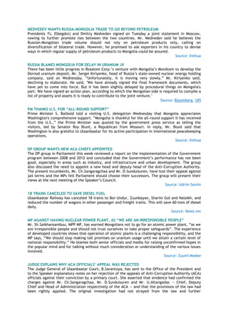 MEDVEDEV WANTS RUSSIA-MONGOLIA TRADE TO GO BEYOND PETROLEUM
Presidents Ts. Elbegdorj and Dmitry Medvedev signed on Tuesday a joint statement in Moscow,
vowing to further promote ties between the two countries. Mr. Medvedev said he believes the
Russian-Mongolian trade volume should not rely on petroleum products only, calling on
diversification of bilateral trade. However, he promised to ask exporters in his country to devise
ways in which regular supply of petroleum products to Mongolia could be assured.
Source: Xinhua
RUSSIA BLAMES MONGOLIA FOR DELAY IN URANIUM JV
There has been little progress in Rosatom Corp.‟s venture with Mongolia‟s MonAtom to develop the
Dornod uranium deposit, Mr. Sergei Kiriyenko, head of Russia‟s state-owned nuclear energy holding
company, said on Wednesday. “Unfortunately, it is moving very slowly,” Mr. Kiriyenko said,
declining to elaborate. He said, "We have already signed the final framework documents, which
have yet to come into force. But it has been slightly delayed by procedural things on Mongolia's
part. We have signed an action plan, according to which the Mongolian side is required to compile a
list of property and assets it is ready to contribute to the joint venture."
Source: Bloomberg, UPI
PM THANKS U.S. FOR “ALL-ROUND SUPPORT”
Prime Minister S. Batbold told a visiting U.S. delegation Wednesday that Mongolia appreciates
Washington's comprehensive support. “Mongolia is thankful for the all-round support it has received
from the U.S.,” the Prime Minister was quoted by the government press service as telling the
visitors, led by Senator Roy Blunt, a Republican from Missouri. In reply, Mr. Blunt said that
Washington is also grateful to Ulaanbaatar for its active participation in international peacekeeping
operations.
Source: Xinhua
DP GROUP WANTS NEW ACA CHIEFS APPOINTED
The DP group in Parliament this week reviewed a report on the implementation of the Government
program between 2008 and 2012 and concluded that the Government‟s performance has not been
good, especially in areas such as industry, and infrastructure and urban development. The group
also discussed the need to appoint a new head and deputy head of the Anti-Corruption Authority.
The present incumbents, Mr. Ch.Sangaragchaa and Mr. D.Sunduisuren, have lost their appeal against
jail terms and the MPs felt Parliament should choose their successors. The group will present their
views at the next meeting of the Speaker‟s Council.
Source: Udriin Soniin
18 TRAINS CANCELED TO SAVE DIESEL FUEL
Ulaanbaatar Railway has canceled 18 trains to Bor-Undur, Zuunbayan, Shariin Gol and Nalaikh, and
reduced the number of wagons in other passenger and freight trains. This will save 60 tons of diesel
daily.
Source: News.mn
MP AGAINST HAVING NUCLEAR POWER PLANT, AS “WE ARE AN IRRESPONSIBLE PEOPLE”
Mr. Sh.Saikhansambuu, MPP MP, has warned Mongolians not to go for an atomic power plant, “as we
are irresponsible people and should not trust ourselves to take proper safeguards”. The experience
of developed countries shows that operation of atomic plants is a challenging responsibility, and the
MP says, “We should stop making tall promises on uranium usage until we attain a certain level of
national responsibility.” He blames both senior officials and media for raising unconfirmed hopes in
the popular mind and for talking without much consideration or understanding of the various issues
involved.
Source: Zuunii Medee
JUDGE EXPLAINS WHY ACA OFFICIALS’ APPEAL WAS REJECTED
The Judge General of Ulaanbaatar Court, B.Sarantuya, has sent to the Office of the President and
to the Speaker explanatory notes on her rejection of the appeals of Anti-Corruption Authority (ACA)
officials against their conviction by a primary court. She asserted that evidence had confirmed the
charges against Mr. Ch.Sangaragchaa, Mr. D.Sunduisuren and Mr. U.Altangadas –- Chief, Deputy
Chief and Head of Administration respectively of the ACA -- and that the provisions of the law had
been rightly applied. The original investigation had not strayed from the law and further
 