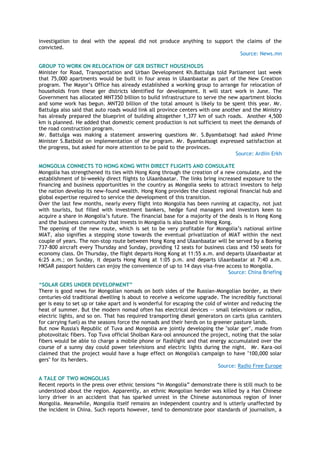 investigation to deal with the appeal did not produce anything to support the claims of the
convicted.
Source: News.mn
GROUP TO WORK ON RELOCATION OF GER DISTRICT HOUSEHOLDS
Minister for Road, Transportation and Urban Development Kh.Battulga told Parliament last week
that 75,000 apartments would be built in four areas in Ulaanbaatar as part of the New Creation
program. The Mayor‟s Office has already established a working group to arrange for relocation of
households from these ger districts identified for development. It will start work in June. The
Government has allocated MNT350 billion to build infrastructure to serve the new apartment blocks
and some work has begun. MNT20 billion of the total amount is likely to be spent this year. Mr.
Battulga also said that auto roads would link all province centers with one another and the Ministry
has already prepared the blueprint of building altogether 1,377 km of such roads. Another 4,500
km is planned. He added that domestic cement production is not sufficient to meet the demands of
the road construction program.
Mr. Battulga was making a statement answering questions Mr. S.Byambatsogt had asked Prime
Minister S.Batbold on implementation of the program. Mr. Byambatsogt expressed satisfaction at
the progress, but asked for more attention to be paid to the provinces.
Source: Ardiin Erkh
MONGOLIA CONNECTS TO HONG KONG WITH DIRECT FLIGHTS AND CONSULATE
Mongolia has strengthened its ties with Hong Kong through the creation of a new consulate, and the
establishment of bi-weekly direct flights to Ulaanbaatar. The links bring increased exposure to the
financing and business opportunities in the country as Mongolia seeks to attract investors to help
the nation develop its new-found wealth. Hong Kong provides the closest regional financial hub and
global expertise required to service the development of this transition.
Over the last few months, nearly every flight into Mongolia has been running at capacity, not just
with tourists, but filled with investment bankers, hedge fund managers and investors keen to
acquire a share in Mongolia‟s future. The financial base for a majority of the deals is in Hong Kong
and the business community that invests in Mongolia is also based in Hong Kong.
The opening of the new route, which is set to be very profitable for Mongolia‟s national airline
MIAT, also signifies a stepping stone towards the eventual privatization of MIAT within the next
couple of years. The non-stop route between Hong Kong and Ulaanbaatar will be served by a Boeing
737-800 aircraft every Thursday and Sunday, providing 12 seats for business class and 150 seats for
economy class. On Thursday, the flight departs Hong Kong at 11:55 a.m. and departs Ulaanbaatar at
6:25 a.m.; on Sunday, it departs Hong Kong at 1:05 p.m. and departs Ulaanbaatar at 7:40 a.m.
HKSAR passport holders can enjoy the convenience of up to 14 days visa-free access to Mongolia.
Source: China Briefing
“SOLAR GERS UNDER DEVELOPMENT”
There is good news for Mongolian nomads on both sides of the Russian-Mongolian border, as their
centuries-old traditional dwelling is about to receive a welcome upgrade. The incredibly functional
ger is easy to set up or take apart and is wonderful for escaping the cold of winter and reducing the
heat of summer. But the modern nomad often has electrical devices -- small televisions or radios,
electric lights, and so on. That has required transporting diesel generators on carts (plus canisters
for carrying fuel) as the seasons force the nomads and their herds on to greener pasture lands.
But now Russia's Republic of Tuva and Mongolia are jointly developing the "solar ger", made from
photovoltaic fibers. Top Tuva official Sholban Kara-ool announced the project, noting that the solar
fibers would be able to charge a mobile phone or flashlight and that energy accumulated over the
course of a sunny day could power televisions and electric lights during the night. Mr. Kara-ool
claimed that the project would have a huge effect on Mongolia's campaign to have "100,000 solar
gers" for its herders.
Source: Radio Free Europe
A TALE OF TWO MONGOLIAS
Recent reports in the press over ethnic tensions “in Mongolia” demonstrate there is still much to be
understood about the region. Apparently, an ethnic Mongolian herder was killed by a Han Chinese
lorry driver in an accident that has sparked unrest in the Chinese autonomous region of Inner
Mongolia. Meanwhile, Mongolia itself remains an independent country and is utterly unaffected by
the incident in China. Such reports however, tend to demonstrate poor standards of journalism, a
 