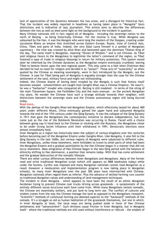 lack of appreciation of the dynamics between the two areas, and a disregard for historical fact.
That the incident was widely reported in headlines as having taken place in “Mongolia” blurs
distinctions and is indicative of lazy journalism. This article aims to describe the differences
between the two as well as shed some light on the background to the incident in question.
Many Chinese nationals still in fact regard all of Mongolia – including the sovereign nation to the
north of Beijing – as being historically Chinese. Yet the reverse is true. While Mongolia was
subsumed by the Han, it was the Mongols who were long the masters of the Steppes, creating under
successive Khans an empire that stretched across Eastern Europe, Russia, most of Central Asia,
China, Tibet and parts of India. Indeed, the very Dalai Lama himself is a symbol of Mongolian
supremacy – the title was created by Altai Khan and bestowed upon the dominant Tibetan King of
the day. The name itself is Mongolian, meaning “Ocean of Wisdom,” and is not Chinese. As Tibet
sold religious favors to the Mongolians to legitimize the latter‟s command of the region, so Tibet
fostered a type of trade in religious blessings in return for military protection. This system would
later be inherited by the Chinese dynasties as the Mongolian empire eventually crumbled, leaving
Tibet to bestow favors upon the new regional power. This only came to a halt when Chairman Mao
decided he had no need for religion and derided it as “poison”. Those acts of “suzerainty” so often
quoted by the Chinese as meaning sovereignty, were in fact introduced by the Mongols, not the
Chinese. A case for Tibet being part of Mongolia is arguably stronger than the case for the Chinese
settlement of the land, military force and might not withstanding.
Indeed, the Chinese shame of having been invaded by the Mongols is such that history itself
becomes warped – schoolchildren are taught that Genghis Khan was a Chinese Emperor. He wasn‟t,
he was a “barbarian” invader who conquered all. Beijing is still modeled – in terms of the siting of
the main Tiananmen Square, the Forbidden City and the main avenues – on the ancient Mongolian
city plans. No wonder the Chinese have such a strange attitude towards their neighbor, with
distinctions between the sovereign state and the Chinese autonomous region still being blurred
today.
Read more…
With the demise of the Genghis Khan-led Mongolian Empire, which effectively lasted for about 400
years under different Khans, China eventually gained the upper hand and subsumed Mongolia
towards the end of the 17th century under the Qing Dynasty. It was the collapse of the Qing Dynasty
in 1911 that gave the Mongolians the contemporary initiative to declare independence, but this
came just as the rise of the Bolshevik Revolution was occurring in Russia. Faced with a choice
between going cap in hand back to the Chinese or sticking with the Russians, the Mongolians chose
to be under strong Soviet influence until their withdrawal in 1991. Democratic elections were
almost immediately held.
Inner Mongolia as a region has historically been the subject of various kingdoms over the centuries
before becoming part of the Mongolian Empire under Genghis Khan. Like Mongolia, it also fell to the
Qing Dynasty in the late 1600s, but various regions of Mongolia were subjected to different rules.
Inner Mongolians, unlike those elsewhere, were forbidden to travel to other parts of what had been
the Mongolian Empire and a gradual assimilation by the Han Chinese began in a manner that did not
occur elsewhere. Mass emigration of Han Chinese began in the late Qing period with the balance of
ethnicity shifting to Han dominance, a position that remains today. With that has come settlement
and the gradual destruction of the nomadic lifestyle.
There are other curious differences between Inner Mongolians and Mongolians. Many of the former
read and write traditional Mongolian script (which still appears on RMB banknotes today) while
under the Soviets, Cyrillic was imposed and many Mongolian nationals cannot read Mongolian as a
result (however a reeducation and implementation program is now taking place in Mongolian
schools). As many Inner Mongolians over the past 300 years have intermarried with Chinese,
Mongolian nationals often regard them as inferior. Plus the advance of settled farming runs counter
to traditional Mongolian values and understanding of land management techniques.
The incident in Inner Mongolia – which appears to have been the result of an ethnic Mongolian
herdsman trying to prevent Chinese coal trucks driving across grasslands – is symptomatic of the
entirely different social structures each have come from. While many Mongolians remain nomadic,
the Chinese are essentially settlers, and put land to long term use. The conflict of cultures and
wisdom comes from the way the Chinese manage the land as opposed to the Mongolians viewpoint.
“Scientific” methods of communal farming are deemed superior to the “backward” methods of the
nomads. It‟s a struggle as old as human habitation of the grasslands themselves, but one in which,
in Inner Mongolia at least, the local ways are being pushed aside in favor of Han Chinese
settlements and “advancement”. Such divisions cause friction in Inner Mongolia, but in Mongolia
itself – where the traditional methods are still used without interference or ridicule – the wisdom of
 
