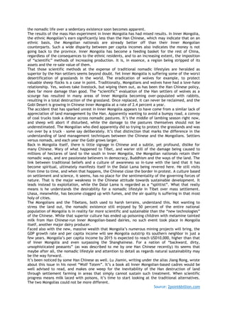the nomadic life over a sedentary existence soon becomes apparent.
The results of the mass Han experiment in Inner Mongolia has had mixed results. In Inner Mongolia,
the ethnic Mongolian‟s earn significantly less than the Han Chinese, which may indicate that on an
ethnic basis, the Mongolian nationals are already better off than their Inner Mongolian
counterparts. Such a wide disparity between per capita incomes also indicates the money is not
going back to the province. Inner Mongolia has become a feeding basket for the rest of China,
regardless of the consequences to the ethnic residents, and to an increasing extent, the imposition
of “scientific” methods of increasing production. It is, in essence, a region being stripped of its
assets and the re-sale value of them.
That those scientific methods at the expense of traditional nomadic lifestyles are heralded as
superior by the Han settlers seems beyond doubt. Yet Inner Mongolia is suffering some of the worst
desertification of grasslands in the world. The eradication of wolves for example, to protect
valuable sheep flocks is a case in point. Traditionally, Mongolians and wolves have had a love-hate
relationship. Yes, wolves take livestock, but wiping them out, as has been the Han Chinese policy,
does far more damage than good. The “scientific” evaluation of the Han settlers of wolves as a
scourge has resulted in many areas of Inner Mongolia becoming over-populated with rabbits,
resulting in a total destruction of the grassland. Once replaced, it can never be reclaimed, and the
Gobi Desert is growing in Chinese Inner Mongolia at a rate of 2.4 percent a year.
The accident that has sparked unrest in Inner Mongolia appears to have come from a similar lack of
appreciation of land management by the Han. Apparently wanting to avoid a bumpy road, a convoy
of coal trucks took a detour across nomadic pastures. It‟s the middle of lambing season right now,
and sheep will abort if disturbed, while the damage to the pastures themselves should not be
underestimated. The Mongolian who died apparently did so trying to protect the grasslands and was
run over by a truck – some say deliberately. It‟s that distinction that marks the difference in the
understanding of land management techniques between the Chinese and the Mongolians. Settlers
versus nomads, and each year the Gobi grows larger.
Back in Mongolia itself, there is little signage in Chinese and a subtle, yet profound, dislike for
many Chinese. Wary of what happened to Tibet, and warier still of the damage being caused to
millions of hectares of land to the south in Inner Mongolia, the Mongolian nationals retain their
nomadic ways, and are passionate believers in democracy, Buddhism and the ways of the land. The
link between traditional beliefs and a culture of awareness so in-tune with the land that it has
become spiritual, ultimately manifests itself in the Dalai Lama being revered here. He still visits
from time to time, and when that happens, the Chinese close the border in protest. A culture based
on settlement and science, it seems, has no place for the sentimentality of the governing forces of
nature. That is the major weakness in the Chinese attitude towards sustainable development. It
leads instead to exploitation, while the Dalai Lama is regarded as a “splittist”. What that really
means is he understands the desirability for a nomadic lifestyle in Tibet over mass settlement.
Lhasa, meanwhile, has become clogged up with fumes, and the air quality is suffering in that most
holy of cities.
The Mongolians and the Tibetans, both used to harsh terrains, understand this. Not wanting to
stress the land out, the nomadic existence still enjoyed by 50 percent of the entire national
population of Mongolia is in reality far more scientific and sustainable than the “new technologies”
of the Chinese. While that superior culture has ended up poisoning children with melamine tainted
milk from Han Chinese-run Inner Mongolian-based dairies, no such event took place in Mongolia
itself, another major dairy producer.
Faced also with the new, massive wealth that Mongolia‟s numerous mining projects will bring, the
GDP growth rate and per capita income will see Mongolia outstrip its southern neighbor in just a
few years. Mongolia‟s per capita income by 2015 is expected to reach USD10,000, higher than that
of Inner Mongolia and even surpassing the Shanghainese. For a nation of “backward, dirty,
unsophisticated peasants” (as was described to me by one Han Chinese recently) its seems that
maybe after all, the nomadic lifestyle and attention to detail as regards natural sustainability may
be the way forward.
It‟s been noticed by some Han Chinese as well. Lu Jiamin, writing under the alias Jiang Rong, wrote
about this issue in his novel “Wolf Totem”. It‟s a book all Inner Mongolian-based cadres would be
well advised to read, and makes one weep for the inevitability of the Han destruction of land
through settlement farming in areas that simply cannot sustain such treatment. When scientific
progress means milk laced with poisons, it‟s time to start looking at the traditional alternatives.
The two Mongolias could not be more different.
Source: 2point6billion.com
 