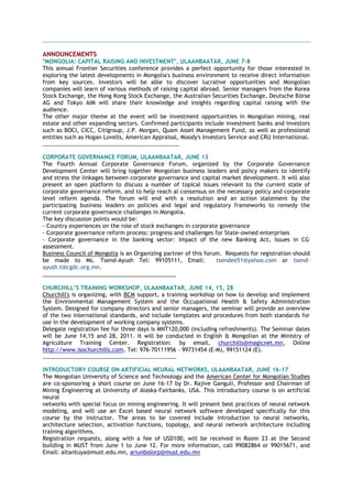 ANNOUNCEMENTS
"MONGOLIA: CAPITAL RAISING AND INVESTMENT", ULAANBAATAR, JUNE 7-8
This annual Frontier Securities conference provides a perfect opportunity for those interested in
exploring the latest developments in Mongolia's business environment to receive direct information
from key sources. Investors will be able to discover lucrative opportunities and Mongolian
companies will learn of various methods of raising capital abroad. Senior managers from the Korea
Stock Exchange, the Hong Kong Stock Exchange, the Australian Securities Exchange, Deutsche Börse
AG and Tokyo AIM will share their knowledge and insights regarding capital raising with the
audience.
The other major theme at the event will be investment opportunities in Mongolian mining, real
estate and other expanding sectors. Confirmed participants include investment banks and investors
such as BOCI, CICC, Citigroup, J.P. Morgan, Quam Asset Management Fund, as well as professional
entities such as Hogan Lovells, American Appraisal, Moody's Investors Service and CRU International.
_________________________________________________
CORPORATE GOVERNANCE FORUM, ULAANBAATAR, JUNE 13
The Fourth Annual Corporate Governance Forum, organized by the Corporate Governance
Development Center will bring together Mongolian business leaders and policy makers to identify
and stress the linkages between corporate governance and capital market development. It will also
present an open platform to discuss a number of topical issues relevant to the current state of
corporate governance reform, and to help reach al consensus on the necessary policy and corporate
level reform agenda. The forum will end with a resolution and an action statement by the
participating business leaders on policies and legal and regulatory frameworks to remedy the
current corporate governance challenges in Mongolia.
The key discussion points would be:
- Country experiences on the role of stock exchanges in corporate governance
- Corporate governance reform process: progress and challenges for State-owned enterprises
- Corporate governance in the banking sector: Impact of the new Banking Act, issues in CG
assessment.
Business Council of Mongolia is an Organizing partner of this forum. Requests for registration should
be made to Ms. Tsend-Ayush Tel: 99105111, Email: tsendee51@yahoo.com or tsend-
ayush.t@cgdc.org.mn.
___________________________________________
CHURCHILL’S TRAINING WORKSHOP, ULAANBAATAR, JUNE 14, 15, 28
Churchill's is organizing, with BCM support, a training workshop on how to develop and implement
the Environmental Management System and the Occupational Health & Safety Administration
System. Designed for company directors and senior managers, the seminar will provide an overview
of the two international standards, and include templates and procedures from both standards for
use in the development of working company systems.
Delegate registration fee for three days is MNT120,000 (including refreshments). The Seminar dates
will be June 14,15 and 28, 2011. It will be conducted in English & Mongolian at the Ministry of
Agriculture Training Center. Registration: by email, churchills@magicnet.mn, Online
http://www.isochurchills.com, Tel: 976-70111956 – 99731454 (E-M), 99151124 (E).
________________________________________________
INTRODUCTORY COURSE ON ARTIFICIAL NEURAL NETWORKS, ULAANBAATAR, JUNE 16-17
The Mongolian University of Science and Technology and the American Center for Mongolian Studies
are co-sponsoring a short course on June 16-17 by Dr. Rajive Ganguli, Professor and Chairman of
Mining Engineering at University of Alaska-Fairbanks, USA. This introductory course is on artificial
neural
networks with special focus on mining engineering. It will present best practices of neural network
modeling, and will use an Excel based neural network software developed specifically for this
course by the instructor. The areas to be covered include introduction to neural networks,
architecture selection, activation functions, topology, and neural network architecture including
training algorithms.
Registration requests, along with a fee of USD100, will be received in Room 23 at the Second
building in MUST from June 1 to June 12. For more information, call 99082864 or 99015671, and
Еmail: altantuya@must.edu.mn, ariunbolorp@must.edu.mn
 
