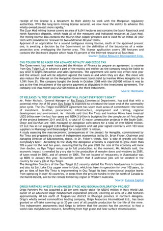 receipt of the license is a testament to their ability to work with the Mongolian regulatory
authorities. With the long-term mining license secured, we now have the ability to advance this
wholly-owned project more rapidly."
The Zuun Mod mining license covers an area of 6,041 hectares and contains the South Racetrack and
North Racetrack deposits, which hosts all of the measured and indicated resources at Zuun Mod.
The mining license also contains the Khuvyn Khar copper prospect and is valid for an initial 30-year
term with provision for renewal for two additional 20-year terms.
Approval of an application for a second contiguous mining license, south of the approved present
one, is awaiting a decision by the Government on the definition of the boundaries of a water
protection area overlapping the license area. This license application covers 358 hectares and
contains the Stockwork deposit which hosts 15 percent of the Inferred resource at Zuun Mod.
Source: Erdene Resource Development Corp.
OYU TOLGOI TO BE ASKED FOR ADVANCE ROYALTY AND EXCISE TAX
The Government last week instructed the Minister of Finance to prepare an agreement to receive
from Oyu Tolgoi LLC in advance a part of the royalty and excise tax the company would be liable to
pay once it begins extraction and sales operations. The agreement will come into effect next year
and the amount paid will be adjusted against the taxes as and when they are due. The move will
also reduce the interest on the Mongolian Government bonds held by Ivanhoe Mines Mongolia Inc to
1.59% from 3%. The company bought the bonds in October 2009 with the USD100 million it was to
pay as the first installment of the advance payment as stipulated in the investment agreement. The
company will thus month pay USD100 million as the third installment.
Source: Montsame
OT RELEASES “A TIDE OF GROWTH THAT WILL FLOAT EVERYBODY’S BOAT”
Mr. Peter Nicholls, General Manager of Rio Tinto's Commercial Department, has said that with a
potential mine life of 50 years Oyu Tolgoi is expected to withstand the lower end of the commodity
price cycle. The Oyu Tolgoi investment agreement has seven main areas of commitment: the terms
of investment, taxation, procurement, infrastructure, employment and training, regional
development and environment. Mr. Nicholls said that Rio Tinto and Ivanhoe Mines have invested
USD2 billion over the last four years and USD4.5 billion is budgeted for the completion of first phase
of the project between 2011 and 2013. A total of 12 major construction projects in the South Gobi,
Choyr and Darkhan are 100% managed by Mongolian contractors for a total of over USD40 million.
OT LLC has so far engaged 2,833 Mongolian suppliers and last year signed contracts with 103 local
suppliers in Khanbogd and Dalanzadgad for a total USD1.5 million.
A study assessing the macroeconomic consequences of the project for Mongolia, commissioned by
Rio Tinto and prepared by a team of independent economists led by Dr. Brian Fisher, Chairman and
Managing Director of BAEconomics, shows, in Dr. Fisher‟s words, how "a tide of growth will float
everybody's boat". According to the study the Mongolian economy is expected to grow more than
10% a year for the next ten years, meaning that by the year 2020 the size of the economy will more
than double, as Oyu Tolgoi ramps up to full production. At the moment, Mr. Nicholls said, the
economic impact is revealed by y-o-y rise in the production of wooden doors and windows by 258%,
of sawn wood by 300%, and of cement by 200%. The net income of restaurants in Ulaanbaatar was
up 800% in January this year. Economists predict that 4 additional jobs will be created in the
country for every job at Oyu Tolgoi.
The Mongolian Directors of the Oyu Tolgoi LLC recently visited Rio Tinto's headquarters in London
and also its Salt Lake City copper mine in Utah, which has been in operation for over 100 years, to
get an idea of how Rio Tinto is implementing in Oyu Tolgoi its best international practice learnt
from operating in over 40 countries, in areas from the pristine tundra in the far north of Canada to
the Namib Desert, and to the remote Kimberley region of Western Australia.
Source: Eurasia Capital
ORIGO PARTNERS INVESTS IN ADVANCED STAGE MOLYBDENUM EXPLORATION PROJECT
Origo Partners Plc has acquired a 20 per cent equity stake for USD10 million in Moly World Ltd,
owner of an advanced stage molybdenum exploration project, covering an area of 2,360 hectares
approximately 40 km north of Tsagaan-Uul district in Khuvsgul province in northern Mongolia.
Origo's wholly owned commodities trading company, Origo Resources International Ltd., has been
granted an off-take covering up to 20 per cent of all possible production for the life of the mine.
Two independent assessments lead Origo to believe that the project has the potential to host a
world class molybdenum resource, benefiting from high grade and near surface mineralization.
 