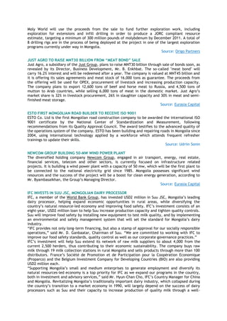 Moly World will use the proceeds from the sale to fund further exploration work, including
exploration for extensions and infill drilling in order to produce a JORC compliant resource
estimate, targeting a minimum of 300 million pounds of molybdenum by December 2011. A total of
8 drilling rigs are in the process of being deployed at the project in one of the largest exploration
programs currently under way in Mongolia.
Source: Origo Partners
JUST AGRO TO RAISE MNT30 BILLION FROM “MEAT BOND” SALE
Just Agro, a subsidiary of the Just Group, plans to raise MNT30 billion through sale of bonds soon, as
revealed by its Director, Business Development, Mr. B. Enkhbat. The so-called "meat bond" will
carry 16.2% interest and will be redeemed after a year. The company is valued at MNT45 billion and
it is offering its sales agreements and meat stock of 16,000 tons as guarantee. The proceeds from
the offering will be used for OPEX, procurement of livestock and increasing production capacity.
The company plans to export 12,600 tons of beef and horse meat to Russia, and 4,500 tons of
mutton to Arab countries, while selling 6,000 tons of meat in the domestic market. Just Agro‟s
market share is 32% in livestock procurement, 26% in slaughter capacity and 30% in meat and semi-
finished meat storage.
Source: Eurasia Capital
ESTO FIRST MONGOLIAN ROAD BUILDER TO RECEIVE ISO 9001
ESTO Co. Ltd is the first Mongolian road construction company to be awarded the international ISO
9001 certificate by the National Center of Standardization and Measurement, following
recommendations from its Quality Approval Council. The award testifies to the advanced quality of
the operations system of the company. ESTO has been building and repairing roads in Mongolia since
2004, using international technology applied by a workforce which attends frequent refresher
trainings to update their skills.
Source: Udriin Sonin
NEWCOM GROUP BUILDING 50-MW WIND POWER PLANT
The diversified holding company Newcom Group, engaged in air transport, energy, real estate,
financial services, telecom and other sectors, is currently focused on infrastructure related
projects. It is building a wind power plant with a capacity of 50 mw, which will be the first plant to
be connected to the national electricity grid since 1985. Mongolia possesses significant wind
resources and the success of the project will be a boost for clean energy generation, according to
Mr. Byambasaikhan, the Group‟s Managing Director.
Source: Eurasia Capital
IFC INVESTS IN SUU JSC, MONGOLIAN DAIRY PROCESSOR
IFC, a member of the World Bank Group, has invested USD2 million in Suu JSC, Mongolia‟s leading
dairy processor, helping expand economic opportunities in rural areas, while diversifying the
country‟s natural resource-led economy and improving food safety. IFC‟s investment consists of an
eight-year, USD2 million loan to help Suu increase production capacity and tighten quality controls.
Suu will improve food safety by installing new equipment to test milk quality, and by implementing
an environmental and safety management system that will set the standard for Mongolia‟s dairy
industry.
“IFC provides not only long-term financing, but also a stamp of approval for our socially responsible
operations,” said Mr. D. Ganbaatar, Chairman of Suu. “We are committed to working with IFC to
improve our food safety standards, quality control as well as our corporate governance practices.”
IFC‟s investment will help Suu extend its network of raw milk suppliers to about 4,000 from the
current 2,500 herders, thus contributing to their economic sustainability. The company buys raw
milk through 19 milk collection stations in rural Mongolia and sells products through more than 100
distributors. France‟s Société de Promotion et de Participation pour la Coopération Economique
(Proparco) and the Belgium Investment Company for Developing Countries (BIO) are also providing
USD2 million each.
“Supporting Mongolia‟s small and medium enterprises to generate employment and diversify its
natural resources-led economy is a top priority for IFC as we expand our programs in the country,
both in investment and advisory services,” said Mr. Hyun-Chan Cho, IFC‟s Country Manager for China
and Mongolia. Revitalizing Mongolia‟s traditionally important dairy industry, which collapsed during
the country‟s transition to a market economy in 1990, will largely depend on the success of dairy
processors such as Suu and their capacity to increase production of quality milk through a well-
 