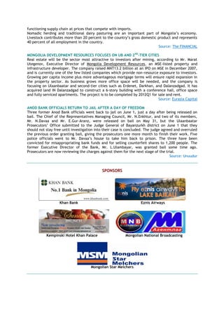 functioning supply chain at prices that compete with imports.
Nomadic herding and traditional dairy pasturing are an important part of Mongolia‟s economy.
Livestock contributes more than 20 percent to the country‟s gross domestic product and represents
40 percent of all employment in the country.
Source: The FINANCIAL
MONGOLIA DEVELOPMENT RESOURCES FOCUSES ON UB AND 2ND
-TIER CITIES
Real estate will be the sector most attractive to investors after mining, according to Mr. Marat
Utegenov, Executive Director of Mongolia Development Resources, an MSE-listed property and
infrastructure developer. The company raised MNT13.2 billion at an IPO on MSE in December 2007,
and is currently one of the few listed companies which provide non-resource exposure to investors.
Growing per capita income plus more advantageous mortgage terms will ensure rapid expansion in
the property sector. As business grows more office space will be needed, and the company is
focusing on Ulaanbaatar and second-tier cities such as Erdenet, Darkhan, and Dalanzadgad. It has
acquired land IN Dalanzadgad to construct a 6-story building with a conference hall, office space
and fully serviced apartments. The project is to be completed by 2012Q1 for sale and rent.
Source: Eurasia Capital
ANOD BANK OFFICIALS RETURN TO JAIL AFTER A DAY OF FREEDOM
Three former Anod Bank officials went back to jail on June 1, just a day after being released on
bail. The Chief of the Representatives Managing Council, Mr. N.Enkhtur, and two of its members,
Mr. N.Davaa and Mr. E.Gur-Aranz, were released on bail on May 31, but the Ulaanbaatar
Prosecutors‟ Office submitted to the Judge General of Bayanzurkh district on June 1 that they
should not stay free until investigation into their case is concluded. The judge agreed and overruled
the previous order granting bail, giving the prosecutors one more month to finish their work. Five
police officials went to Mr. Davaa‟s house to take him back to prison. The three have been
convicted for misappropriating bank funds and for selling counterfeit shares to 1,200 people. The
former Executive Director of the Bank, Mr. L.Ulambayar, was granted bail some time ago.
Prosecutors are now reviewing the charges against them for the next stage of the trial.
Source: Unuudur
SPONSORS
Khan Bank Eznis Airways
Kempinski Hotel Khan Palace Mongolian National Broadcasting
Mongolian Star Melchers
 