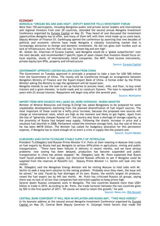ECONOMY
MONGOLIA “DREAMS BIG AND AIMS HIGH”, DEPUTY MINISTER TELLS INVESTMENT FORUM
More than 150 participants, including Mongolian public and private sector leaders and international
and regional investors from over 20 countries, attended the second annual Mongolia Investment
Conference organized by Eurasia Capital on May 25. They heard of and discussed the investment
opportunities Mongolia has to offer, and many of them left with their mind made up to come back.
Deputy Minister of Finance Ch. Gankhuyag opened the conference by asserting that two decades of
political and economic reforms have made Mongolia a robustly functioning market that is
increasingly attractive to foreign and domestic investment. He did not gloss over hurdles such as
lack of infrastructure, but his final call was "to dream big and aim high".
Mr. Alisher Ali, Chairman of Eurasia Capital, said Mongolia would be a "global outperformer" over
the next decade, and recommended 7 specific types of asset classes that investors should focus on:
local equities, stocks of internationally listed companies, the MNT, fixed income instruments,
private equity/pre-IPOs, property and infrastructure.
Source: Eurasia Capital
GOVERNMENT APPROVES USD500 MILLION LOAN FROM CHINA
The Government on Tuesday approved in principle a proposal to take a loan for USD 500 million
from the Government of China. The money will be transferred through an arrangement between
Mongolia's Ministry of Finance and the Export-Import Bank of China. A formal order by the Prime
Minister asking the Ministry to sign the agreement will be issued soon.
Mongolia intends to use the loan to set up factories to process meat, milk, and flour, to buy small
tractors and a grain elevator, to build roads and to construct flyovers. The loan is repayable in 20
years with 2% annual interest. Repayment will begin only after the seventh year.
Source: Montsame
IMPORT FROM NEW SOURCES WILL MAKE OIL MORE EXPENSIVE, WARNS MINISTER
Minister of Mineral Resources and Energy D.Zorigt has asked Mongolians to be prepared for some
unpalatable developments stemming from the planned diversification of fuel import sources. The
most important of these could be a hefty price increase, because the proposed new sources will
charge at international rates, which are high at the moment and likely to get higher. Apart from
the loss of “generally cheaper Russian oil”, the country also faces a shortage of storage capacity, as
the proximity of Russia had helped easy supply. Following the drastic increase in price and a
resultant fuel shortfall in 2008, Parliament raised the minimum storage limit, but the cost of this so
far has been MNT8 billion. The Minister has called for budgetary allocation for this permanent
expense, if Mongolia has to stock enough oil to avert a crisis in supply like the present one.
Source: Zuunii Medee
ELBEGDORJ ASKS PUTIN TO ENSURE STABLE SUPPLY OF PETROLEUM
President Ts.Elbegdorj told Russian Prime Minister V.V. Putin at their meeting in Moscow that curbs
on fuel exports by Russia had put Mongolia to serious difficulties in agriculture, mining and public
transportation. "There have been failures in delivery in recent months, and we have serious
problems: now sowing has been delayed, production has become suspended and public
transportation in cities has almost stopped," Mr. Elbegdorj said. Mr. Putin explained that Russia
itself faced problems in fuel supply, but instructed Russian officials to see if Mongolia could be
supplied from the reserves of Rosnefti LLC. Deputy Prime Minister I.I. Sechin will look into the
matter.
Mr. Elbegdorj said the Mongolian Energy Minister will be visiting Moscow to hold talks with Mr.
Sechin to seek a long-term solution to the vexing problem. "Probably once they meet, the issue will
be solved," he said. Faced by fuel shortages of its own, Russia, the world's largest oil producer,
raised the fuel export tax by 44% last month. Mr. Putin has criticized Russia's oil groups, saying
there was no lack of oil but that companies had restricted supplies to keep prices high.
Several dozen Russian companies work in Mongolia. The two countries boasted more than USD1
billion in trade in 2010. According to Mr. Putin, the trade turnover between the two countries grew
by 50% in the first quarter of 2011. "Of course we need to retain this growth," he said.
Source: News.mn, RIA Novosti
CENTRAL BANK CONFIDENT IT WILL REIN IN INFLATION AND RISING MNT, “TWO WILD HORSES”
In his keynote address at the second annual Mongolia Investment Conference organized by Eurasia
Capital on May 25, Central Bank Deputy Governor N. Zoljargal listed factors that made the
 