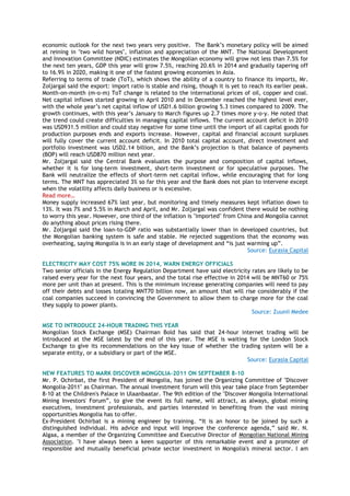 economic outlook for the next two years very positive. The Bank‟s monetary policy will be aimed
at reining in "two wild horses", inflation and appreciation of the MNT. The National Development
and Innovation Committee (NDIC) estimates the Mongolian economy will grow not less than 7.5% for
the next ten years, GDP this year will grow 7.5%, reaching 20.6% in 2014 and gradually tapering off
to 16.9% in 2020, making it one of the fastest growing economies in Asia.
Referring to terms of trade (ToT), which shows the ability of a country to finance its imports, Mr.
Zoljargal said the export: import ratio is stable and rising, though it is yet to reach its earlier peak.
Month-on-month (m-o-m) ToT change is related to the international prices of oil, copper and coal.
Net capital inflows started growing in April 2010 and in December reached the highest level ever,
with the whole year‟s net capital inflow of USD1.6 billion growing 5.3 times compared to 2009. The
growth continues, with this year‟s January to March figures up 2.7 times more y-o-y. He noted that
the trend could create difficulties in managing capital inflows. The current account deficit in 2010
was USD931.5 million and could stay negative for some time until the import of all capital goods for
production purposes ends and exports increase. However, capital and financial account surpluses
will fully cover the current account deficit. In 2010 total capital account, direct investment and
portfolio investment was USD2.14 billion, and the Bank‟s projection is that balance of payments
(BOP) will reach USD870 million next year.
Mr. Zoljargal said the Central Bank evaluates the purpose and composition of capital inflows,
whether it is for long-term investment, short-term investment or for speculative purposes. The
Bank will neutralize the effects of short-term net capital inflow, while encouraging that for long
terms. The MNT has appreciated 3% so far this year and the Bank does not plan to intervene except
when the volatility affects daily business or is excessive.
Read more…
Money supply increased 67% last year, but monitoring and timely measures kept inflation down to
13%. It was 7% and 5.5% in March and April, and Mr. Zoljargal was confident there would be nothing
to worry this year. However, one third of the inflation is "imported" from China and Mongolia cannot
do anything about prices rising there.
Mr. Zoljargal said the loan-to-GDP ratio was substantially lower than in developed countries, but
the Mongolian banking system is safe and stable. He rejected suggestions that the economy was
overheating, saying Mongolia is in an early stage of development and “is just warming up”.
Source: Eurasia Capital
ELECTRICITY MAY COST 75% MORE IN 2014, WARN ENERGY OFFICIALS
Two senior officials in the Energy Regulation Department have said electricity rates are likely to be
raised every year for the next four years, and the total rise effective in 2014 will be MNT60 or 75%
more per unit than at present. This is the minimum increase generating companies will need to pay
off their debts and losses totaling MNT70 billion now, an amount that will rise considerably if the
coal companies succeed in convincing the Government to allow them to charge more for the coal
they supply to power plants.
Source: Zuunii Medee
MSE TO INTRODUCE 24-HOUR TRADING THIS YEAR
Mongolian Stock Exchange (MSE) Chairman Bold has said that 24-hour internet trading will be
introduced at the MSE latest by the end of this year. The MSE is waiting for the London Stock
Exchange to give its recommendations on the key issue of whether the trading system will be a
separate entity, or a subsidiary or part of the MSE.
Source: Eurasia Capital
NEW FEATURES TO MARK DISCOVER MONGOLIA-2011 ON SEPTEMBER 8-10
Mr. P. Ochirbat, the first President of Mongolia, has joined the Organizing Committee of "Discover
Mongolia-2011" as Chairman. The annual investment forum will this year take place from September
8-10 at the Children's Palace in Ulaanbaatar. The 9th edition of the "Discover Mongolia International
Mining Investors' Forum”, to give the event its full name, will attract, as always, global mining
executives, investment professionals, and parties interested in benefiting from the vast mining
opportunities Mongolia has to offer.
Ex-President Ochirbat is a mining engineer by training. “It is an honor to be joined by such a
distinguished individual. His advice and input will improve the conference agenda,” said Mr. N.
Algaa, a member of the Organizing Committee and Executive Director of Mongolian National Mining
Association. "I have always been a keen supporter of this remarkable event and a promoter of
responsible and mutually beneficial private sector investment in Mongolia's mineral sector. I am
 
