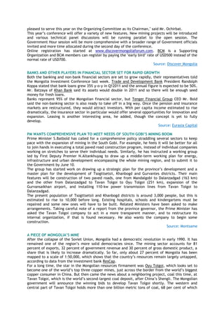 pleased to serve this year on the Organizing Committee as its Chairman," said Mr. Ochirbat.
This year‟s conference will offer a variety of new features. New mining projects will be introduced
and various technical panel discussions will be running parallel to the open session. The
Government Hour session will be more comprehensive with a broader range of Government officials
invited and more time allocated during the second day of the conference.
Online registration has started at www.discovermongoliaforum.com. BCM is a Supporting
Organization and BCM members can register by paying the "early bird" rate of USD500 instead of the
normal rate of USD700.
Source: Discover Mongolia
BANKS AND OTHER PLAYERS IN FINANCIAL SECTOR SET FOR RAPID GROWTH
Both the banking and non-bank financial sectors are set to grow rapidly, their representatives told
the Mongolia Investment Conference last week. Trade and Development Bank President Randolph
Koppa stated that bank loans grew 35% y-o-y in Q12011 and the annual figure is expected to be 50%.
Mr. Batzaya of Khan Bank said its assets would double in 2011 and so there will be enough seed
money for fresh loans.
Banks represent 95% of the Mongolian financial sector, but Tenger Financial Group CEO Mr. Bold
said the non-banking sector is also ready to take off in a big way. Once the pension and insurance
markets are restructured, they would attract investors. With per capita income estimated to rise
dramatically, the insurance sector in particular would offer several opportunities for innovation and
expansion. Leasing is another interesting area, he added, though the concept is yet to fully
develop.
Source: Eurasia Capital
PM WANTS COMPREHENSIVE PLAN TO MEET NEEDS OF SOUTH GOBI’S MINING BOOM
Prime Minister S.Batbold has called for a comprehensive policy straddling several sectors to keep
pace with the expansion of mining in the South Gobi. For example, he feels it will be better for all
to join hands in executing a total paved road construction program, instead of individual companies
working on stretches to serve their individual needs. Similarly, he has instructed a working group
led by First Deputy Premier N.Altankhuyag to draw up a middle-term working plan for energy,
infrastructure and urban development encompassing the whole mining region, and to submit it to
the Government by June 10.
The group has started work on drawing up a strategic plan for the province‟s development and a
master plan for the development of Tsogttsetsii, Khanbogd and Gurvantes districts. Their main
features will be construction of two paved roads, one from Mandalgobi to Dalanzadgad (163 km)
and the other from Dalanzadgad to Tavan Tolgoi to Oyu Tolgoi (251 km), expansion of the
Gurvansaikhan airport, and installing 110-kw power transmission lines from Tavan Tolgoi to
Dalanzadgad.
The present population of Tsogttsetsii and Khanbogd districts is around 3,000 people, but this is
estimated to rise to 10,000 before long. Existing hospitals, schools and kindergartens must be
repaired and some new ones will have to be built. Related Ministers have been asked to make
arrangements. Taking careful note of a report from the province governor, the Prime Minister has
asked the Tavan Tolgoi company to act in a more transparent manner, and to restructure its
internal organization, if that is found necessary. He also wants the company to begin some
construction.
Source: Montsame
A PIECE OF MONGOLIA’S MINE
After the collapse of the Soviet Union, Mongolia had a democratic revolution in early 1990. It has
remained one of the region‟s more solid democracies since. The mining sector accounts for 81
percent of exports, 32 percent of government revenue and 30 percent of gross domestic product, a
share that is likely to increase dramatically. So far, only about 27 percent of Mongolia has been
mapped to a scale of 1:50,000, which shows that the country‟s resources remain largely untapped,
according to data from the investment bank ResCap.
For a long time, the star in the Mongolian resources firmament was Oyu Tolgoi, which looks set to
become one of the world‟s top three copper mines, just across the border from the world‟s biggest
copper consumer in China. But then came the news about a neighboring project, coal this time, at
Tavan Tolgoi, which is the world‟s second-largest coal deposit, after China‟s Shengli. The Mongolian
government will announce the winning bids to develop Tavan Tolgoi shortly. The western and
central part of Tavan Tolgoi holds more than one billion metric tons of coal, 68 per cent of which
 
