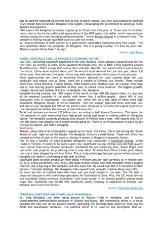 can be used for steelmaking and the rest as fuel in power plants. Last year coal production doubled
to 25 million tons to become Mongolia‟s top export, encouraging the government to speed up Tavan
Tolgoi‟s development.
“We expect the Mongolian economy to grow up to 10 per cent this year, or 33 per cent in US dollar
terms, due to the further estimated appreciation of the MNT against the dollar, and it may continue
ranking among the three fastest-growing economies,” wrote Eurasia Capital in a research note. The
problem is finding enough qualified locals to staff the mines.
Mr. Seamus Brennan is chief adviser to a government committee examining duty-free zones. “I‟m
very optimistic about the prospects for Mongolia. This is a young country, it‟s only 20 years old.
There is a great future here,” he says.
Source: Irish Times
MINING, ESPECIALLY COAL, IS MONGOLIA’S ECONOMIC FUTURE
Last year, something important happened in the coal markets. China actually imported coal for the
first time. As recently as 2001, China exported 90 million tons. But in 2009, China imported around
86 million tons. That‟s a huge shift in less than a decade. Overall, that import total is just a drop in
the bottle. China alone burned about half the world‟s total demand for coal last year, about 2.8
billion tons. Over the next five years, China may well need another billion tons of coal annually.
What opportunities are there in satisfying China‟s demand for coal? Leaving aside the coal
producers that export coal to China, there are a number of Chinese coal miners. These include
China Coal, China Shenhua, Fushan Energy, Hidili Industry and Yanzhou Coal. As a group, they have
lots of coal and big growth potential as they start to unlock those reserves. The biggest growth,
though, may be just outside of China, in Mongolia. Yes, Mongolia.
Mongolia is a big country, the 19th largest in the world, at over 600,000 square miles. It‟s also one
of the emptiest countries in the world, with fewer than 3 million people. About 40% of that
population lives in Ulaanbaatar, the capital city, which lies on a flat table of earth amid high
mountains. Mongolia, though, is rich in resources – iron, tin, copper, gold and silver…and coal. Lots
and lots of coal. Mongolia has 10% of the world‟s coal. Indonesia is currently the largest exporter of
coal. Mongolia has double the amount of coal Indonesia has.
Total coal reserves are around 125 billion tons, according to AME Mineral Economics. This spans the
full spectrum of coal, everything from high-grade coking coal (used in making steel) to low-grade
lignite. Yet Mongolia currently produces only around 10 million tons a year. AME reports only 40 of
the 200 known coal deposits have active mining going on. There is no infrastructure in place to get
the coal to market. But that‟s changing.
Read more…
Already, about 64% of all of Mongolia‟s exports go to China. For China, this is like having the „Saudi
Arabia of coal‟ right across the border. For Mongolia, China is a meal ticket. Trade with China has
created an influx of cash in the country. Mining, it seems, is Mongolia‟s economic future.
One of only a handful of publicly-traded Mongolian coal companies is SouthGobi Energy, which
trades in Toronto. It seems to be quite a gem, too. SouthGobi has low mining costs and high-quality
coal – better than many Chinese companies. SouthGobi has one producing mine, Ovoot Tolgoi, and
two other coal projects. Its producing mine is only about 25 miles from China‟s Ceke port, where
the coal is then shipped by rail into China. This is a big advantage because sparse infrastructure in
Mongolia can make it challenging to get coal to China.
SouthGobi plans to boost production from about 4 million tons per year currently to 14 million tons
by 2013. China Investment Corp. (CIC), the state-owned wealth fund that manages China‟s bulging
reserves, put a big slug in the company and now owns 14%. (It would own 26% if it exercised certain
options.) Temasek Holdings, the Singapore state-owned fund, owns 2%. Ivanhoe Mines owns 57%.
So there are lots of insiders here who have just put fresh money in the deal. The CIC deal is
important because it will surely help open doors for SouthGobi in China. Plus, the CIC would love to
buy SouthGobi whole someday. SouthGobi, with prize assets, is an obvious goldfish among much
larger fish. SouthGobi may be the first significant public company to capitalize on Chinese coal
demand, but it won‟t be the last.
Source: The Daily Reckoning
DERIPASKA LOSES FEAR AND FAVOR VALUE IN MONGOLIA
Mr. Oleg Deripaska has been losing ground to Russian rivals in Mongolia, and is facing
unprecedented administrative sanctions in Ukraine and Russia. The commercial effect is to force
upwards the cost line on his balance-sheets, squeezing the earnings from which he must pay his
debts and shareholder dividends. The political effect is to undercut the perception that Mr.
 