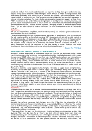 small and medium firms much-needed capital and expertise to help them grow and create jobs.
Despite strong growth prospects, SMEs in Mongolia find it difficult to obtain financing because most
investments go toward large mining projects. The fund will provide capital to companies, such as
those involved in agribusiness and those along the mining supply chain but not directly engaged in
mineral extraction activities. The fund will also provide quality management support to these firms.
―IFC‘s investment in the fund will have a strong impact as it will promote economic, financial, and
private sector development as well as ensure social and environmental sustainability among small
and medium enterprises,‖ said Mr. Mandar Jayawant, Managing Director of Mongolia Opportunities
Fund. ―This is a good example of how an investment can bring development as well as commercial
returns.‖
Read more…
IFC will also help the fund adopt best practices in transparency and corporate governance as well as
environmental and social standards.
―Small and medium enterprises, representing over 99 percent of all Mongolian firms, are important
for job creation and for a diversified economy. IFC‘s investment will not only provide capital to
these businesses but will also support about 400 new jobs and the development of the supply chain
around the mining sector,‖ said Mr. Hyun-Chan Cho, IFC Country Manager for China and Mongolia.
IFC played a strong catalytic role in mobilizing institutional investors to support the fund. IFC‘s
early involvement during the formation of the fund helped it attract interest from other
development finance institutions and several private institutional investors.
Source: The FINANCIAL
ENERGY RELIANCE ON RUSSIA, CHINA A KEY RISK IN MONGOLIA
Mongolia's growing dependence on neighboring Russia and China for fuel and power poses a major
risk to its booming mining sector that investors need to consider. Landlocked Mongolia, which hopes
to raise some USD25 billion over the next five years to build roads, railways and mining towns,
imports about 90 percent of its petroleum products from Russia, while the rest comes from China.
The sprawling country, which produces only about 4 billion kilowatt hours of power annually,
already relies on imports from its northern neighbor Russia for around four percent of its current
consumption and is in talks to import power from China. Officials say electricity import needs are
set to rise sharply.
Reliance on essential energy supplies makes Mongolia vulnerable to supply shocks and price rises,
especially as Russia has been known to turn off supply taps, for example during price disputes with
Ukraine, according to Mr. Paul Aston, a partner at law firm Holman Fenwick William, which helps
conduct risk assessments for mining companies. This vulnerability has been felt acutely this year,
after Russia cut oil and diesel exports to Mongolia in April due to shortages on its own domestic
market, a move that crimped mining activity while driving up pump prices and bus fares.
The continued shortfall has come at a critical time, with diesel demand from construction,
agriculture and mining peaking during the summer months when productivity is at its peak.
According to local media, the diesel shortage has forced the Mongolian government to order a
temporary halt of diesel supplies to some miners, suspend some railway operations and to dip into
its emergency stockpile.
Read more…
Supplies from Russia have yet to resume. Some miners have now resorted to refueling their trucks
from China and the Mongolian government has also been buying small amounts from China, although
they are 40 percent more expensive than those from Russia. "There is a real shortage of diesel...and
the impact is felt across wide sectors in the country, especially miners," said Mr. Jim Dwyer,
Executive Director of the Business Council of Mongolia, representing foreign firms. "Mongolia needs
its own refinery and that's the only way it can break out of its dependence on Russia for its fuel
needs."
Mongolia has suffered numerous fuel shortages since the 1990s after the dismantling of the
communist system and the government has drawn up plans to build its own refineries. The earliest
start of its first refinery is set in the autumn of 2014, under a plan by Japan's Marubeni Corp, Toyo
Engineering Corp, and Mongolian Mongol Sekiyu to build a USD600-million plant in Darkhan city,
about 200 km north of Ulaanbaatar.
"These sort of fuel shortages can threaten project timeline and push up mining costs, so it's a risky
business. There may be plans for a refinery, but that will only come three years later and
construction delays are not uncommon," said a mining executive who asked not to be identified.
Mongolia uses about 1 million tons of petroleum products annually, with diesel accounting for up to
60 percent of such consumption. To feed growing demand for electricity from miners, the
 