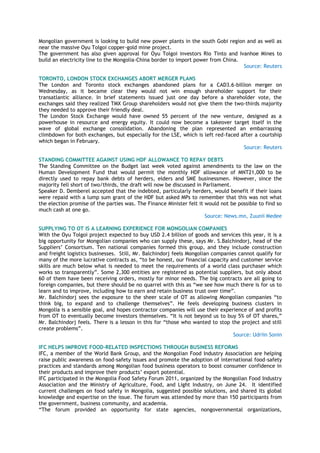 Mongolian government is looking to build new power plants in the south Gobi region and as well as
near the massive Oyu Tolgoi copper-gold mine project.
The government has also given approval for Oyu Tolgoi investors Rio Tinto and Ivanhoe Mines to
build an electricity line to the Mongolia-China border to import power from China.
Source: Reuters
TORONTO, LONDON STOCK EXCHANGES ABORT MERGER PLANS
The London and Toronto stock exchanges abandoned plans for a CAD3.6-billion merger on
Wednesday, as it became clear they would not win enough shareholder support for their
transatlantic alliance. In brief statements issued just one day before a shareholder vote, the
exchanges said they realized TMX Group shareholders would not give them the two-thirds majority
they needed to approve their friendly deal.
The London Stock Exchange would have owned 55 percent of the new venture, designed as a
powerhouse in resource and energy equity. It could now become a takeover target itself in the
wave of global exchange consolidation. Abandoning the plan represented an embarrassing
climbdown for both exchanges, but especially for the LSE, which is left red-faced after a courtship
which began in February.
Source: Reuters
STANDING COMMITTEE AGAINST USING HDF ALLOWANCE TO REPAY DEBTS
The Standing Committee on the Budget last week voted against amendments to the law on the
Human Development Fund that would permit the monthly HDF allowance of MNT21,000 to be
directly used to repay bank debts of herders, elders and SME businessmen. However, since the
majority fell short of two/thirds, the draft will now be discussed in Parliament.
Speaker D. Demberel accepted that the indebted, particularly herders, would benefit if their loans
were repaid with a lump sum grant of the HDF but asked MPs to remember that this was not what
the election promise of the parties was. The Finance Minister felt it would not be possible to find so
much cash at one go.
Source: News.mn, Zuunii Medee
SUPPLYING TO OT IS A LEARNING EXPERIENCE FOR MONGOLIAN COMPANIES
With the Oyu Tolgoi project expected to buy USD 2.4 billion of goods and services this year, it is a
big opportunity for Mongolian companies who can supply these, says Mr. S.Balchindorj, head of the
Suppliers‘ Consortium. Ten national companies formed this group, and they include construction
and freight logistics businesses. Still, Mr. Balchindorj feels Mongolian companies cannot qualify for
many of the more lucrative contracts as, ―to be honest, our financial capacity and customer service
skills are much below what is needed to meet the requirements of a world class purchaser which
works so transparently‖. Some 2,300 entities are registered as potential suppliers, but only about
60 of them have been receiving orders, mostly for minor needs. The big contracts are all going to
foreign companies, but there should be no quarrel with this as ―we see how much there is for us to
learn and to improve, including how to earn and retain business trust over time‖.
Mr. Balchindorj sees the exposure to the sheer scale of OT as allowing Mongolian companies ―to
think big, to expand and to challenge themselves‖. He feels developing business clusters in
Mongolia is a sensible goal, and hopes contractor companies will use their experience of and profits
from OT to eventually become investors themselves. ―It is not beyond us to buy 5% of OT shares,‖
Mr. Balchindorj feels. There is a lesson in this for ―those who wanted to stop the project and still
create problems‖.
Source: Udriin Sonin
IFC HELPS IMPROVE FOOD-RELATED INSPECTIONS THROUGH BUSINESS REFORMS
IFC, a member of the World Bank Group, and the Mongolian Food Industry Association are helping
raise public awareness on food-safety issues and promote the adoption of international food-safety
practices and standards among Mongolian food business operators to boost consumer confidence in
their products and improve their products‘ export potential.
IFC participated in the Mongolia Food Safety Forum 2011, organized by the Mongolian Food Industry
Association and the Ministry of Agriculture, Food, and Light Industry, on June 24. It identified
current challenges on food safety in Mongolia, suggested possible solutions, and shared its global
knowledge and expertise on the issue. The forum was attended by more than 150 participants from
the government, business community, and academia.
―The forum provided an opportunity for state agencies, nongovernmental organizations,
 