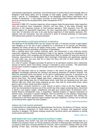 international organizations, businesses, and manufacturers to jointly discuss and exchange ideas on
Mongolia‘s food safety policy and its strategy on food supply, quality, safety inspections, and
prices,‖ said Mr. D. Terbishdagva, President of the Mongolian Food Industry Association and a
member of Parliament. ―I fully support activities on food safety-related inspections reforms that
are to be carried out by the government under the guidance of IFC.‖
Read more…
Launched in 2009, IFC‘s business inspection reform program helps the government make inspection
rules and practices more transparent, efficient, and less costly. It also helps introduce best
practices in the inspection process of food business operators. With assistance from IFC, the
General Agency for Specialized Inspections, the main inspecting body in Mongolia, has adopted
more than 10 checklists this year to be used during inspections of food business operators. IFC,
together with the association, also has conducted a series of training workshops on food-safety
international best practices for private businesses.
Source: The FINANCIAL
INDICATOR MINERALS SHOW GOLD POTENTIAL IN MONGOLIA
The abolition of the Windfall Profit Tax this January has seen a 15 percent increase in gold exports
from Mongolia as of the end of April compared to a contraction of 47 percent last December.
"Mongolia has finally arrived on the global mining scene," investment banker Boldbaatar recently
told a mining executives attending a conference in Ulaanbaatar.
With a banking sector that remains relatively weak, the Government is now enforcing stricter
supervision regulations. Financial deepening is high on the agenda, including the development of
local bond markets, with companies and the government likely to compete for long term sources of
financing. Improvements in the Mongolian Stock Exchange's institutional and operational capacity
are well under way, and once they are in place the focus will shift to bond markets and the
Securities Clearing House.
As a note of caution, Mongolia purchases 95 percent of its petroleum products and a substantial
amount of electric power from Russia, leaving it vulnerable to price increases. The Government
has also been involved in litigation with foreign commercial mining interests.
Read more…
Copper has long been used as an indicator mineral in the search for gold and diamonds, with
geologists increasingly examining the chemical and physical properties of indicator minerals. The
USGS has estimated nearly one-quarter of the gold in undiscovered resources is estimated to be
contained in porphyry copper deposits. Last year, Mr. Peter Munk, the founder and chairman of
Barrick Gold Corp., the world's biggest gold miner, underscored this thesis when he said, ―The
future of gold mining likely lies in mixed-metal mines. Gold finds are becoming more and more
difficult right now. What most large companies do now, they look for mixed-metal mines, where
gold is a part of other metals and other minerals.‖
Ivanhoe Mines, currently involved in a joint venture to build a mine at the Oyu Tolgoi deposit,
which has the potential to become one of the world's top three copper producing mines, discovered
in March a new shallow copper, molybdenum and gold zone located about 10 kilometers north.
Erdene Resource Development Corp. is expanding a detailed program of regional exploration to
identify areas, principally in southern Mongolia, with the potential to host porphyry related gold,
copper and molybdenum mineralization. Recently the company announced that drilling has
commenced on the Nomin gold and copper prospect and upon completion, drilling is set to continue
on the Khuvyn Khar copper and silver prospect.
Source: Gold Investing News
KOREAN HELP FOR SAVINGS INSURANCE
A memorandum of understanding was signed between the Central, the Ministry of Finance, and the
Savings Insurance Corporation of South Korea last week to introduce and popularize savings
insurance in Mongolia. The Korean company would offer technical advice and assistance in setting
up the system and train staff.
Source: News.mn
MORE ROBOTS MAY PLUG LABOR CRUNCH IN AUSTRALIA‟S MINES
Some Australian mine workers may soon find themselves trading in their steel-toed boots for a
headset and computer mouse, as mining companies automate to help plug labor shortages and ramp
up output to feed Asia's voracious demand for minerals. Jobs in Australia's Outback mines can mean
grueling 12-hour days, scorching temperatures and long commutes -- conditions perfect for
 