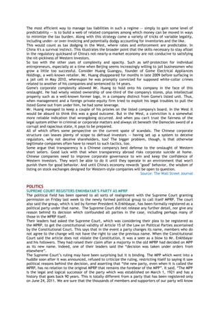 The most efficient way to manage tax liabilities in such a regime -- simply to gain some level of
predictability -- is to build a web of related companies among which money can be moved in ways
to minimize the tax burden. Along with this strategy come a variety of tricks of variable legality,
including under- or over-invoicing and potentially dodgy accounting for inventories and the like.
This would count as tax dodging in the West, where rates and enforcement are predictable. In
China it's a survival instinct. This illustrates the broader point that the skills necessary to stay afloat
in the regulatory quicksand of China's not-nearly-a-market economy are not conducive to satisfying
the nit-pickiness of Western investors.
So too with the other uses of complexity and opacity. Such as self-protection for individual
entrepreneurs, especially at a time when Beijing seems increasingly willing to jail businessmen who
grow a little too successful. Consider Huang Guangyu, founder of Gome Electrical Appliances
Holdings, a well-known retailer. Mr. Huang disappeared for months in late 2009 before surfacing in
a jail cell in May 2010, whereupon he was promptly convicted for supposed white-collar crimes
related to another of his companies and sentenced to 14 years.
Gome's corporate complexity allowed Mr. Huang to hold onto his company in the face of this
onslaught. He had wisely vested ownership of one-third of the company's stores, plus intellectual
property such as a well-known former logo, in a company distinct from Gome's listed unit. Thus,
when management and a foreign private-equity firm tried to exploit his legal troubles to pull the
listed Gome out from under him, he had some leverage.
Mr. Huang managed to keep a couple of his proxies on the listed company's board. In the West it
would be absurd to think this was a good outcome. But in the West, a conviction is a somewhat
more reliable indication that wrongdoing occurred. And when you can't trust the fairness of the
legal system either in criminal or corporate matters and always sit beneath the Damocles sword of a
corrupt and rapacious state, it pays to be prepared.
All of which offers some perspective on the current spate of scandals. The Chinese corporate
structure can leaves plenty of scope to defraud investors -- having set up a system to deceive
regulators, why not deceive shareholders, too? The bigger problem, though, is that otherwise
legitimate companies often have to resort to such tactics, too.
Some argue that transparency is a Chinese company's best defense to the onslaught of Western
short sellers. Good luck with that when transparency abroad risks corporate suicide at home.
Chinese companies need to improve corporate governance to win and keep the confidence of
Western investors. They won't be able to do it until they operate in an environment that won't
punish them for good behavior. And until China's economy rewards "good" behavior, the wisdom of
listing on stock exchanges designed for Western-style companies will be open to question.
Source: The Wall Street Journal
POLITICS
SUPREME COURT REGISTERS ENKHBAYAR‟S PARTY AS MPRP
The political field has been opened to all sorts of realignment with the Supreme Court granting
permission on Friday last week to the newly formed political group to call itself MPRP. The court
also said the group, which is led by former President N.Enkhbayar, has been formally registered as a
political party under that name. The Supreme Court did not release any further detail, nor give any
reason behind its decision which confounded all parties in the case, including perhaps many of
those in the MPRP itself.
Their leaders had asked the Supreme Court, which was considering their plea to be registered as
the MPRP, to get the constitutional validity of Article 15 of the Law on Political Parties ascertained
by the Constitutional Court. This says that in the event a party changes its name, members who do
not agree to the change will not have the right to use the previous name. When the Constitutional
Court said the article does not violate the Constitution, it was a seen as a blow to Mr. Enkhbayar
and his followers. They had raised their claim after a majority in the old MPRP had decided on MPP
as its new name. Indeed, one of their leaders said the ―decision was taken under orders from
elsewhere‖.
The Supreme Court‘s ruling may have been surprising but it is binding. The MPP which went into a
huddle soon after it was announced, refused to criticize the ruling, restricting itself to saying it saw
political reasons behind the decision, and asserting that ―the new party, even when it is called the
MPRP, has no relation to the original MPRP that remains the forebear of the MPP‖. It said, ―The MPP
is the legal and logical successor of the party which was established on March 1, 1921 and has a
history that goes back 90 years. This is totally different from a party that has been registered only
on June 24, 2011. We are sure that the thousands of members and supporters of our party will know
 