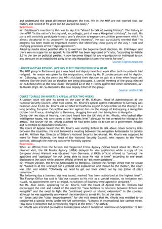 and understand the great difference between the two. We in the MPP are not worried that our
history and record of 90 years can be usurped so easily.‖
Read more…
Mr. Enkhbayar‘s reaction to this was to say it is ―absurd to talk of owning history‖. The history of
the MPRP ―is the nation‘s history and, accordingly, part of every Mongolian`s history‖, he said. His
party will certainly participate in next year‘s election to expose the coalition government which ―is
almost dictatorial in its unconcern for people‘s interests‖. He was particularly worried that ―no
progress has been made on important matters like identifying those guilty of the July 1 riots and
changing provisions of the Tolgoi agreement‖.
Asked by media about possible efforts to overturn the Supreme Court decision, Mr. Enkhbayar said
there was no scope for an appeal. As the MPRP has been registered officially, ―according to Article
8.7 in the law on political parties, it now becomes illegal for any organization or individual to put
any pressure on an established party or on any Mongolian citizen who works for one‖.
Source: English.news.mn
LUNDEEJANTSAN RESIGNS, MPP MPs ELECT ENKHTUVSHIN NEW HEAD
The MPP group in Parliament got a new head and deputy head last week after both incumbents had
resigned. No reason was given for the resignations, either by Mr. D.Lundeejantsan and his deputy,
Mr. D.Dondog, or by the party but MPs criticized their decision to quit at a time when important
matters like the draft law on election are being discussed. A special meeting of the group elected
Mr. U.Enkhtuvshin as the new leader. He polled 22 of the 41 votes against the other contestant, Mr.
Ts.Munkh-Orgil. Mr. Su.Batbold is the new Deputy Chief of the group.
Source: Ardiin Erkh
COURT TO RULE ON KHURTS‟S APPEAL AFTER TWO WEEKS
A London court will give its ruling on the case of Mr. B.Khurts, Head of Administration at the
National Security Council, after two weeks. Mr. Khurts‘s appeal against extradition to Germany was
heard on June 23-24. Mr. Khurts was arrested at Heathrow airport in September on the strength of a
long pending European Extradition warrant against him on the charge of kidnapping a Mongolian
citizen from France, driving him to Germany, drugging him and then taking him to Mongolia.
During the two days of hearing, the court heard how the UK visit of Mr. Khurts, who looked after
intelligence issues, was sanctioned at the ―highest level‖ although he was arrested for kidnap on his
arrival. The lawyer for Mr. Khurts claimed he had been lured to Britain on a government mission
and is entitled to diplomatic immunity.
The Court of Appeal heard that Mr. Khurts was visiting Britain to talk about closer security links
between the countries. His visit followed a meeting between the Mongolian Ambassador to London
and Mr. William Nye, Director of Britain‘s National Security Secretariat. Mr. Khurts was supposed to
meet Sir Peter Ricketts, the head of the National Security Council, who reports to the Prime
Minister, although the meeting was never formally agreed.
Read more…
When an official from the Serious and Organized Crime Agency (SOCA) heard about Mr. Khurts‘s
planned visit, the UK Border Agency (UKBA) delayed his visa application while a copy of the
European Arrest Warrant was obtained from Germany. A UKBA official offered to ―contact the
applicant and ‗apologize‘ for not being able to issue his visa in time‖ according to one email
disclosed to the court while another official offered to ―ask more questions‖.
Mr. William Dickson, the British Ambassador to Mongolia, warned the Foreign Office that he would
be ―hauled in at the weekend for a protest and explanation and thrown to the media‖, the court
was told, and added, ―Obviously we need to get our lines sorted out by cop [close of play]
tomorrow.‖
The following day a business visa was issued, marked ―has been authorized at the highest level‖.
The Foreign Office has said it ―did not consent to his visit as a special mission, no invitation was
issued, no appointments were arranged, no subjects of business were agreed or prepared.‖
But Mr. Alun Jones, appearing for Mr. Khurts, told the Court of Appeal that Mr. Dickson had
encouraged the visit and talked of the need for ―new horizons in relations between Britain and
Mongolia‖ and the need to fight the ―continued growth or Islamic extremism‖ in the country,
although he was apparently unaware of the intention to arrest Mr. Bat at the time.
Mr. Jones said the ―clear encouragement‖ for the visit meant that Mr. Khurts was entitled to be
considered a special envoy under the UN convention. ―Consent in international law cannot mean,
‗You know I consented but I crossed my fingers at the time,‘‖ he added.
Mr. Khurts was arrested on board a Russian plane when it landed at Heathrow on September 17 last
 