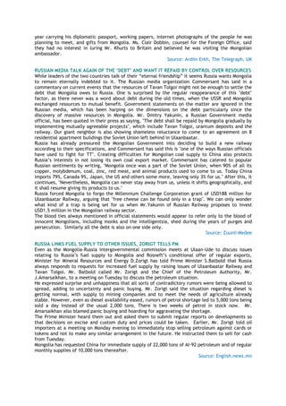 year carrying his diplomatic passport, working papers, internet photographs of the people he was
planning to meet, and gifts from Mongolia. Ms. Clair Dobbin, counsel for the Foreign Office, said
they had no interest in luring Mr. Khurts to Britain and believed he was visiting the Mongolian
ambassador.
Source: Ardiin Erkh, The Telegraph, UK
RUSSIAN MEDIA TALK AGAIN OF THE „DEBT‟ AND WANT IT REPAID BY CONTROL OVER RESOURCES
While leaders of the two countries talk of their ―eternal friendship‖ it seems Russia wants Mongolia
to remain eternally indebted to it. The Russian media organization Commersant has said in a
commentary on current events that the resources of Tavan Tolgoi might not be enough to settle the
debt that Mongolia owes to Russia. One is surprised by the regular reappearance of this "debt"
factor, as there never was a word about debt during the old times, when the USSR and Mongolia
exchanged resources to mutual benefit. Government statements on the matter are ignored in the
Russian media, which has been harping on the dimensions on the debt particularly since the
discovery of massive resources in Mongolia. Mr. Dmitry Yakunin, a Russian Government media
official, has been quoted in their press as saying, "The debt shall be repaid by Mongolia gradually by
implementing mutually agreeable projects", which include Tavan Tolgoi, uranium deposits and the
railway. Our giant neighbor is also showing shameless reluctance to come to an agreement on 8
residential apartment buildings the Soviet Union left behind in Ulaanbaatar.
Russia has already pressured the Mongolian Government into deciding to build a new railway
according to their specifications, and Commersant has said this is "one of the ways Russian officials
have used to fight for TT". Creating difficulties for Mongolian coal supply to China also protects
Russia‘s interests in not losing its own coal export market. Commersant has catered to popular
Russian sentiments by writing, "Mongolia once was a part of the Soviet Union, when 90% of all its
copper, molybdenum, coal, zinc, red meat, and animal products used to come to us. Today China
imports 79%, Canada 9%, Japan, the US and others some more, leaving only 3% for us." After this, it
continues, "Nevertheless, Mongolia can never stay away from us, unless it shifts geographically, and
it shall resume giving its products to us."
Russia forced Mongolia to forgo the Millennium Challenge Corporation grant of USD188 million for
Ulaanbaatar Railway, arguing that "free cheese can be found only in a trap". We can only wonder
what kind of a trap is being set for us when Mr.Yakunin of Russian Railway proposes to invest
USD1.5 million in the Mongolian railway sector.
The blood ties always mentioned in official statements would appear to refer only to the blood of
innocent Mongolians, including monks and the intelligentsia, shed during the years of purges and
persecution. Similarly all the debt is also on one side only.
Source: Zuunii Medee
RUSSIA LINKS FUEL SUPPLY TO OTHER ISSUES, ZORIGT TELLS PM
Even as the Mongolia-Russia intergovernmental commission meets at Ulaan-Ude to discuss issues
relating to Russia‘s fuel supply to Mongolia and Rosneft‘s conditional offer of regular exports,
Minister for Mineral Resources and Energy D.Zorigt has told Prime Minister S.Batbold that Russia
always responds to requests for increased fuel supply by raising issues of Ulaanbaatar Railway and
Tavan Tolgoi. Mr. Batbold called Mr. Zorigt and the Chief of the Petroleum Authority, Mr.
J.Amarsaikhan, to a meeting on Tuesday to discuss the petroleum situation.
He expressed surprise and unhappiness that all sorts of contradictory rumors were being allowed to
spread, adding to uncertainty and panic buying. Mr. Zorigt said the situation regarding diesel is
getting normal, with supply to mining companies and to meet the needs of agriculture already
stable. However, even as diesel availability eased, rumors of petrol shortage led to 5,000 tons being
sold a day instead of the usual 2,000 tons. There is two weeks of petrol in stock now. Mr.
Amarsaikhan also blamed panic buying and hoarding for aggravating the shortage.
The Prime Minister heard them out and asked them to submit regular reports on developments so
that decisions on excise and custom duty and prices could be taken. Earlier, Mr. Zorigt told oil
importers at a meeting on Monday evening to immediately stop selling petroleum against cards or
tokens and not to make any similar arrangement in the future. He instructed them to sell for cash
from Tuesday.
Mongolia has requested China for immediate supply of 22,000 tons of AI-92 petroleum and of regular
monthly supplies of 10,000 tons thereafter.
Source: English.news.mn
 