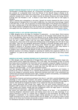 ROSNEFT RENEWS DEMAND TO SET UP 100 GAS STATIONS IN MONGOLIA
The President`s Foreign Policy Advisor, Mr. L Purevsuren, last week set to rest media speculation on
the contents of a purported letter from the Director of the Rosneft Group in Russia to Mr.
Ts.Elbegdorj when he said there was no such letter. At the same time, an official of The Petroleum
Authority revealed that a letter was indeed received by Mineral Resources and Energy Minister
D.Zorigt after the President`s visit to Russia in June where talks were held on fuel supply to
Mongolia.
There is nothing new to Mongolians in the letter. Rosneft has merely repeated the offer to set up
100 gas stations in Mongolia that it first made in 2008 when, too, there was a fuel shortage. Implicit
in the offer then, as now, was an assurance of uninterrupted supply if the demand was accepted. In
the event, nothing came of the offer/demand as the crisis blew away. Rosneft can be allowed to
own 100 gas stations in Mongolia only if the oil product law is changed. At present it bars exporters
who supply more than 30 percent of the domestic use from selling directly in the domestic market.
Source: News.mn
ROSNEFT OFFER IS JUST HISTORY REPEATING ITSELF
In 2008, Mongolia was at the edge of a shutdown in exploration -- no more diesel. Petrol stations
ran dry (of diesel) and prices started to climb quickly as the shortage fueled (pardon the pun) a
crisis. Coincidentally, there was an offer from Moscow to set up 100 gas stations and participation
in an oil refinery in Mongolia, with an assurance of uninterrupted supply if the offer was accepted.
Over the last 6 weeks a diesel crisis has once again emerged, this time with more severe
consequences, where some of the exploration/drilling camps across Mongolia were left idle for days
and weeks. Talks from the Mongolian government implying a continued shortage would result in
demanding diesel be returned from the mining sector. Rosneft has again repeated its offer to
establish a footprint of 100 petrol stations in Mongolia, stake ground in what many believe is
already an oil rich (but unexplored) country and tap into the downstream market.
A change in law is needed to allow Rosneft to enter the downstream oil market in Mongolia. For a
delicate economy in its infancy, Mongolia is searching for stability that cooperates with all of its
―neighbors‖ in a path of least resistance. Maybe this time we are less likely to see history repeat
itself.
Source: ResCap
MONGOLIA HAS MADE “AMAZING PROGRESS ON ITS DEMOCRATIC JOURNEY”
In 1206, Mongols, under the leadership of Chinggis Khaan, rode out from the Mongolian steppe and,
using military tactics (speed and maneuver) still in use today, and technology (a short re-curved
bow easily used on horseback) the Great Khan and his successors conquered roughly 22 percent of
the world‘s total land area. It was, and remains, the greatest empire the world has ever known.
Over time, Mongol influence receded. It would take more than 600 years for my country to re-
emerge on the world stage — in a far more benevolent manner.
Last year Mongolia celebrated its 20th anniversary of democratic governance and freedom. It
proved to be a time of reflection for us. Peaceful demonstrations by thousands of my countrymen
led to the collapse of communist tyranny. Democratic elections were held, a new constitution was
drafted (that guaranteed individual human rights, freedom of speech and assembly, and established
the rule of law), and free market reforms were implemented.
Read more…
With generous financial and technical assistance from the U.S. and other countries Mongolians took
advantage of their newfound economic and political freedoms and unleashed their creativity.
Businesses began sprouting up, trade slowly increased, and gradually our standard of living began to
improve. One would not recognize the skyline of our capital city from just two decades ago.
Now, recent discoveries that include coal, copper, and rare earth mineral resources have set
Mongolia‘s GDP to triple over the next decade. Mongolia has an open-door foreign investment policy
that, coupled with investor friendly laws and transparency within the legal system is attracting
attention and new businesses — especially from the West.
My country has made great strides but much more remains to be done. I am committed to
improving Mongolia‘s educational system and helping ensure that as we take advantage of our
natural resources it is done in a manner that is respectful of the environment. By making each
Mongolian a stockholder in the country‘s largest mining operation we want to ensure that the
wealth extracted from our land is shared directly with our people. This will help to create a social
safety net for those less fortunate and provide a revenue stream that will allow Mongols to decide
for themselves how best to invest their national dividend.
 