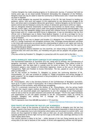 I believe Mongolia has made amazing progress on its democratic journey. If someone had told me
twenty years ago, as we stood outside Parliament demanding the resignation of the Politburo,
Mongolia would one day be asked to lead the Community of Democracies (CD) I would have shaken
my head in disbelief.
Yet this month Mongolia has assumed the presidency of the CD. We look forward to lending our
guidance, advice, hard work and support to this organization as new democracies struggle to be
born, and others seek to strengthen democratic governance. I believe Mongolia can be the anchor in
eastern central Asia for helping to convey the virtues of democratic governance within our region.
The U.S.-Mongolian bilateral relationship is based first and foremost on shared values: Individual
liberties, human rights, and equal justice under laws passed by democratically elected bodies. I am
proud of the fact that Mongolian soldiers have served with collation forces in Iraq and today stand
boot-to-boot with U.S. troops and NATO forces in Afghanistan. It was no coincidence that my first
official visit in Washington was to Walter Reed Medical Hospital. It will be a privilege for me to
meet and be among those wounded warriors and their families that have sacrificed so much for the
cause of freedom.
My goal during my visit was to deepen and broaden U.S.-Mongolian ties. Increased trade coupled
with U.S. foreign investment will strengthen economic links. Exchanges among educators and those
in the think tank community can accelerate the understanding of events in our region and visits by
elected officials and senior government leaders of both our countries can ensure that the roots of
our relationship grow deeper.
Despite the physical distance between our two countries, our values bring us close together. I am
convinced that with work and effort, our friendship will grow and our peoples will prosper greatly
from it.
(This was written by President Ts. Elbegdorj in connection with his recent visit to the USA.)
Source: The Hill
WORLD JOURNALISTS‟ BODY BEGINS CAMPAIGN TO GET MONGOLIAN EDITOR FREED
The International Federation of Journalists (IFJ) has, along with its affiliate, the Confederation of
Mongolian Journalists, called for the immediate release of Ulaanbaatar Times editor-in-chief D.
Chuluunbaatar, who has been held in custody since his arrest on March 24. The call comes as
Parliament passed a new freedom of information legislation, known as the Law on Information,
Transparency, Right and Freedom to Access Information. The law, passed on June 16, will take
effect on December 1.
The IFJ has written to President Ts. Elbegdorj to protest the continuing detention of Mr.
Chuluunbaatar, 51, who was arrested on charges of ―illegal privatization and serious damage of
public property‖ for his alleged involvement in the privatization of the newspaper and its offices in
Ulaanbaatar in 2008.
Read more…
Mr. Chuluunbaatar, who is also Secretary-General of the Confederation of Mongolian Journalists,
faces up to 15 years in prison if found guilty. He is held at Detention Center No. 461 and has been
refused bail on nine occasions, while denying any wrongdoing.
―The IFJ is extremely concerned for the welfare of Mr. Chuluunbaatar, who has serious health
problems that require urgent medical assistance,‖ IFJ Asia-Pacific Director Jacqueline Park said.
―We call on all concerned people and organizations to join the campaign to see Chuluunbaatar
freed on bail so that he can seek treatment and contest the charges.‖ The IFJ has urged individuals
and organizations to join the global campaign to see Mr. Chuluunbaatar freed, by writing to
President Elbegdorj and sending him a message via Twitter (@elbegdorj or use
#freeChuluunbaatar).
The IFJ represents more than 600,000 journalists in 131 countries.
Source: International Federation of Journalists
ROAD TRAFFIC APT METAPHOR FOR „RULE-OF-LAW‟ IN MONGOLIA
If you want a sense of the outcome of rule-of-law reform efforts in Mongolia over the last two
decades, spend a few hours driving in Ulaanbaatar. Your immediate impression is likely to be one of
chaos. This is especially true at any intersection where police are not present to control traffic –and
drivers are thus expected to follow traffic rules on their own. At such intersections, vehicles are
typically gridlocked as drivers fight inch-by-inch to get to the other side, seemingly oblivious to the
traffic signals above them.
Your second reaction is likely to be fear — either because of the cars flying towards you on the
wrong side of the road or because of the number of drivers who apparently conflate red with green.
 