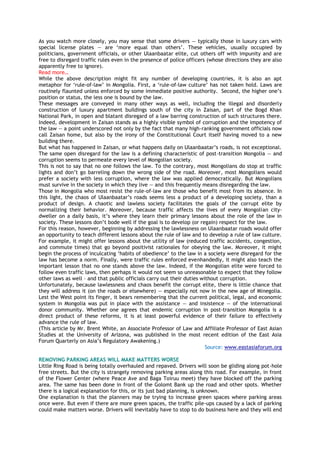 As you watch more closely, you may sense that some drivers — typically those in luxury cars with
special license plates — are ‗more equal than others‘. These vehicles, usually occupied by
politicians, government officials, or other Ulaanbaatar elite, cut others off with impunity and are
free to disregard traffic rules even in the presence of police officers (whose directions they are also
apparently free to ignore).
Read more…
While the above description might fit any number of developing countries, it is also an apt
metaphor for ‗rule-of-law‘ in Mongolia. First, a ‗rule-of-law culture‘ has not taken hold. Laws are
routinely flaunted unless enforced by some immediate positive authority. Second, the higher one‘s
position or status, the less one is bound by the law.
These messages are conveyed in many other ways as well, including the illegal and disorderly
construction of luxury apartment buildings south of the city in Zaisan, part of the Bogd Khan
National Park, in open and blatant disregard of a law barring construction of such structures there.
Indeed, development in Zaisan stands as a highly visible symbol of corruption and the impotency of
the law — a point underscored not only by the fact that many high-ranking government officials now
call Zaisan home, but also by the irony of the Constitutional Court itself having moved to a new
building there.
But what has happened in Zaisan, or what happens daily on Ulaanbaatar‘s roads, is not exceptional.
The same open disregard for the law is a defining characteristic of post-transition Mongolia — and
corruption seems to permeate every level of Mongolian society.
This is not to say that no one follows the law. To the contrary, most Mongolians do stop at traffic
lights and don‘t go barreling down the wrong side of the road. Moreover, most Mongolians would
prefer a society with less corruption, where the law was applied democratically. But Mongolians
must survive in the society in which they live — and this frequently means disregarding the law.
Those in Mongolia who most resist the rule-of-law are those who benefit most from its absence. In
this light, the chaos of Ulaanbaatar‘s roads seems less a product of a developing society, than a
product of design. A chaotic and lawless society facilitates the goals of the corrupt elite by
normalizing their behavior. Moreover, because traffic affects the lives of every Mongolian city-
dweller on a daily basis, it‘s where they learn their primary lessons about the role of the law in
society. These lessons don‘t bode well if the goal is to develop (or regain) respect for the law.
For this reason, however, beginning by addressing the lawlessness on Ulaanbaatar roads would offer
an opportunity to teach different lessons about the rule of law and to develop a rule of law culture.
For example, it might offer lessons about the utility of law (reduced traffic accidents, congestion,
and commute times) that go beyond positivist rationales for obeying the law. Moreover, it might
begin the process of inculcating ‗habits of obedience‘ to the law in a society were disregard for the
law has become a norm. Finally, were traffic rules enforced evenhandedly, it might also teach the
important lesson that no one stands above the law. Indeed, if the Mongolian elite were forced to
follow even traffic laws, then perhaps it would not seem so unreasonable to expect that they follow
other laws as well – and that public officials carry out their duties without corruption.
Unfortunately, because lawlessness and chaos benefit the corrupt elite, there is little chance that
they will address it (on the roads or elsewhere) — especially not now in the new age of Minegolia.
Lest the West point its finger, it bears remembering that the current political, legal, and economic
system in Mongolia was put in place with the assistance — and insistence — of the international
donor community. Whether one agrees that endemic corruption in post-transition Mongolia is a
direct product of these reforms, it is at least powerful evidence of their failure to effectively
advance the rule of law.
(This article by Mr. Brent White, an Associate Professor of Law and Affiliate Professor of East Asian
Studies at the University of Arizona, was published in the most recent edition of the East Asia
Forum Quarterly on Asia‘s Regulatory Awakening.)
Source: www.eastasiaforum.org
REMOVING PARKING AREAS WILL MAKE MATTERS WORSE
Little Ring Road is being totally overhauled and repaved. Drivers will soon be gliding along pot-hole
free streets. But the city is strangely removing parking areas along this road. For example, in front
of the Flower Center (where Peace Ave and Baga Toiruu meet) they have blocked off the parking
area. The same has been done in front of the Golomt Bank up the road and other spots. Whether
there is a logical explanation for this, or its just bad planning, is unknown.
One explanation is that the planners may be trying to increase green spaces where parking areas
once were. But even if there are more green spaces, the traffic pile-ups caused by a lack of parking
could make matters worse. Drivers will inevitably have to stop to do business here and they will end
 