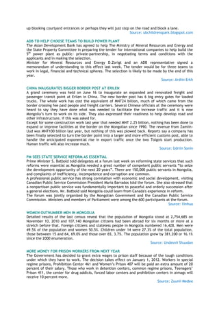up blocking courtyard entrances or perhaps they will just stop on the road and block a lane.
Source: ubchildrenspark.blogspot.com
ADB TO HELP CHOOSE TEAMS TO BUILD POWER PLANT
The Asian Development Bank has agreed to help The Ministry of Mineral Resources and Energy and
the State Property Committee in preparing the tender for international companies to help build the
5th
power plant as public- private-partnership, in negotiating terms and conditions with the
applicants and in making the selection.
Minister for Mineral Resources and Energy D.Zorigt and an ADB representative signed a
memorandum of understanding to this effect last week. The tender would be for three teams to
work in legal, financial and technical spheres. The selection is likely to be made by the end of this
year.
Source: Ardiin Erkh
CHINA INAUGURATES BIGGER BORDER POST AT ERILEN
A grand ceremony was held on June 16 to inaugurate an expanded and renovated freight and
passenger transit point at Erilen in China. The new border post has 6 big entry gates for loaded
trucks. The whole work has cost the equivalent of MNT24 billion, much of which came from the
border crossing fee paid people and freight carriers. Several Chinese officials at the ceremony were
heard to say they have done what was needed to facilitate the increase traffic and it is now
Mongolia‘s turn to work on its side. They also expressed their readiness to help develop road and
other infrastructure, if this was asked for.
Except for some construction work last year that needed MNT 2.25 billion, nothing has been done to
expand or improve facilities at the border on the Mongolian since 1990. The revenue from Zamiin-
Uud was MNT100 billion last year, but nothing of this was plowed back. Reports say a company has
been finally selected to turn the border point into a larger and more efficient customs post, able to
handle the anticipated exponential rise in export traffic once the two Tolgois start production.
Human traffic will also increase much.
Source: Udriin Sonin
PM SEES STATE SERVICE REFORM AS ESSENTIAL
Prime Minister S. Batbold told delegates at a forum last week on reforming state services that such
reforms were essential as Mongolia needed a great number of competent public servants ―to seize
the development opportunity of the next 20 years‖. There are 150,000 public servants in Mongolia,
and complaints of inefficiency, incompetence and corruption are common.
A professional public service has strong correlation with economic and social development, visiting
Canadian Public Service Commission President Maria Barrados told the forum. She also stressed that
a nonpartisan public service was fundamentally important to peaceful and orderly succession after
a general elections. Mr. Batbold said Mongolia could learn from Canada's experience in reform.
The forum was jointly organized by the Mongolian Government and the Canadian Public Service
Commission. Ministers and members of Parliament were among the 600 participants at the forum.
Source: Xinhua
WOMEN OUTNUMBER MEN IN MONGOLIA
Detailed results of the last census reveal that the population of Mongolia stood at 2,754,685 on
November 10, 2010 and 107,140 Mongolian citizens had been abroad for six months or more at a
stretch before that. Foreign citizens and stateless people in Mongolia numbered 16,428. Men were
49.5% of the population and women 50.5%. Children under 14 were 27.3% of the total population,
those between 15 and 64, 69.0% and those over 65, 3.7%. The population grew by 381,200 or 16.1%
since the 2000 enumeration.
Source: Undesnii Shuudan
MORE MONEY FOR PRISON WORKERS FROM NEXT YEAR
The Government has decided to grant extra wages to prison staff because of the tough conditions
under which they have to work. The decision takes effect on January 1, 2012. Workers in special
regime prisons, Prohibition Center 461 and Women‘s Prison 407 will be paid an extra amount of 20
percent of their salary. Those who work in detention centers, common regime prisons, Teenagers‘
Prison 411, the center for drug addicts, forced labor centers and prohibition centers in aimags will
receive 10 percent more.
Source: Zuunii Medee
 