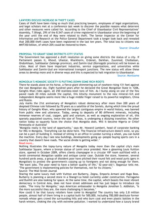 LAWYERS DISCUSS INCREASE IN THEFT CASES
Cases of theft have been rising so much that practicing lawyers, employees of legal organizations,
and legal scholars met at a conference last week to discover the possible reasons what deterrent
and other measures were called for. According to the Chief of Ulaanbaatar Civil Representatives‘
Assembly, T.Bilegt, 29% of the 8,547 cases of crime registered in Ulaanbaatar since the beginning of
the year until the end of May were related to theft. The Senior Inspector at the Center for
Information and Research at the Police General Department took a longer look back and revealed
that 200,000 theft cases have been registered in the last ten years. The total loss to citizens was
MNT350 billion, of which 20% could be restored to them.
Source: Unuudur
PROPOSAL TO GRANT SOME DISTRICTS CITY STATUS
The Government has approved a draft resolution on giving some districts the status of a city. If
Parliament passes it, Khovd, Uliastai, Kharkhorin, Erdenet, Darkhan, Zuunmod, Choibalsan,
Ondorkhaan, Sukhbaatar (Selenge province), and Zamiin-Uud (Dornogobi province) will be known as
cities. Most of them have important industries, service organizations, and universities while
Sukhbaatar and Zamiin-Uud are international transport junctions. The new status will allow these
areas to develop more and in diverse ways and this is expected to halt migration to Ulaanbaatar.
Source: Montsame
MONGOLIA‟S NOMADIC SOCIETY IS PUTTING DOWN SOME RICH ROOTS
There he stands alone on his horse, a fierce giant shimmering out of nowhere rising 131 feet against
the vast Mongolian sky. Eight hundred years after he declared the Great Mongolian State in 1206,
Genghis Khan rides again, all 250 stainless-steel tons of him. As I bump along on one of the few
paved roads 20 miles outside the capital, this kitschy monument to the new mineral-rich and
independent Mongolia seems more like a huge middle finger raised to its powerful neighbors, China
and Russia.
July marks the 21st anniversary of Mongolia's robust democracy after more than 200 years of
despised Chinese rule followed by 70 years as a satellite of the Soviets, during which time the proud
history of Genghis Khan, who spawned the largest contiguous empire in world history, was banned
from public view and utterance. Today, owing to deposits of 80 different minerals, including
immense reserves of coal, copper, gold and uranium, as well as ongoing exploration of oil, this
sparsely populated country, twice the size of Texas, is undergoing a dizzying transition. No other
nation today so squarely faces the choice that Mongolia does. Will it become Nigeria or Chile?
Venezuela or Australia?
"Mongolia really is the land of opportunity," says Mr. Howard Lambert, head of corporate banking
for ING in Mongolia. "Everything can be done here. The financial infrastructure doesn't exist, so you
can be a part of building it. Instead of sitting in an office in London turning a wheel, you can build
the machine. Every day I see new buildings, developments going up—people buying sports cars in a
country that doesn't have roads. The social divide is getting wider."
Read more…
Nothing illustrates the topsy-turvy nature of Mongolia today more than the capital city's main
Sukhbaatar Square, where a bronze statue of Lenin once presided. Now a gleaming Louis Vuitton
store, opened in October 2009, offers clients champagne in a circular VIP room outfitted with a
lavish ceremonial Mongolian saddle and antique caviar case. Outside the store, however, several
hundred yards away, a group of dissident poor have pitched their round felt and wood yurts (gers in
Mongolian) to protest the government's cozying up to foreigners and not doing enough for them.
"We want jobs. The poor need to have a better quality of life," 52-year-old I. Baganuur tells me.
"The government is implementing policies for themselves, not for its citizens."
Source: The Wall Street Journal
Sharing the same luxury mall with Vuitton are Burberry, Zegna, Emporio Armani and Hugo Boss.
Burberry is planning a second store in a Shangri-La hotel currently under construction. Ferragamo
and Dunhill are also looking for space. At the same time, the capital, which boasts the most vibrant
democracy in Central Asia, does not have street addresses and has just begun to introduce zip
codes. "The irony for Mongolia," says American ambassador to Mongolia Jonathan S. Addleton, "is
the more successful they are, the more challenging it becomes."
How could it be that luxury retailers have come to Mongolia? The country has only 2.8 million
people, almost half of them living in a capital built for 500,000, including 700,000 destitute former
nomads whose gers crowd the surrounding hills and who burn coal and even plastic bottles in the
harsh winters, choking the city with extreme pollution. I wanted to understand how a luxury brand
 