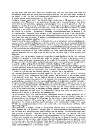 you sing about the land, your horse, your mother, and then you sing about your loves and
relationships. Mongolians are better at communing with nature than with each other. You live on
the steppes in a ger. You don't need to know what your neighbor is thinking." Nomads are also used
to "singing outside, so you need to listen in a big space".
Thanks to its years under Soviet rule, Mongolia has a literacy rate of 98 percent, as well as 151
universities where 70 percent of the students are female. A less fortunate hangover from Soviet
rule is the rate of alcoholism, especially among Mongolian men, up to 25 percent of whom are
classified as alcohol-dependent. I traveled to an orphanage in Mongolia's second-largest city,
Darkhan, about a three-hour drive from Ulan Bator, where some of the 40 or so orphans had ended
up because of the alcohol problems of their parents. "You can buy a bottle of vodka for 75 cents,
less than a cup of coffee," says Meloney C. Lindberg, country representative for Mongolia of the
U.S. NGO the Asia Foundation. I was told that if you collapsed on the street in the capital from a
heart attack, no one would help you because they would probably think you were drunk. "We never
before used hard drink like vodka," B. Baabar, one of Mongolia's leading intellectuals, tells me. "Our
alcohol came from milk like sake [from rice]."
Baabar is one of the best-loved figures in Mongolia. He gave up his job as a biochemist to become a
historian, writer, publisher and activist. He led the project to translate the Encyclopedia Britannica
into Mongolian and was jailed by the Russians, whom he clearly does not like. He believes that the
Mongolian government today is still too reflexively Socialist and the central-planning Russian model
of state paternalism too often prevails. "The people here who are running the system still think like
Communists or Socialists," he says. "Every five years the Soviet Union gave Mongolia $5 billion. This
supplied Mongolian industry, agriculture and military. On the other side, it made Mongolia fully
dependent."
He is angry that the Mongolian government started giving cash handouts that he calls "economic
infantilism", a product of those educated under the Soviets. "Members of Parliament must go
through elections and make many promises to the people. If the people are fed like children from
this guy who acts like the father and promises cash money, free education and everything free
because the state is getting richer and richer—that is the bad side of this sudden wealth."
The inner sanctum of the cash cow that everyone hopes the Oyu Tolgoi copper-and-gold project
becomes is the Ulan Bator office of Cameron McRae, the redheaded, 52-year-old Australian CEO and
president in charge of the site construction. The "first step" investment of Ivanhoe and Rio Tinto is
$7 billion, he says, and they are currently spending $7 million a day to dig the mine.
His computer contains numerous animated models of the construction site, where a tiny Eiffel
Tower is used for scale, towered over by the vast project. "We are building at a scale never tackled
in this country," McRae says. "We are facing a shortage of artisans and technologists and people
with large-scale construction experience." At its peak, the construction site will require 17,000
people and when completed, the mine is expected to produce 50 to 55 million tons of ore annually.
The government has already received about a half billion dollars in fees and taxes and has not had
to put up a penny. Yet because of a lack of technically trained Mongolians, two of the mine's major
contractors are Chinese—the mine is located only 28 miles from the Chinese border and up to 80
trucks a day from China carry in necessary building supplies. "We made a commitment to the
Mongolian government to train up to 5,000 Mongolians," McRae says. Once the mine is built, "a
minimum" of 90 percent of the workers will be Mongolian.
The mine's remote South Gobi location requires considerable amounts of power and water, not to
mention an airport. "We'll help bring power to Gobi and upgrade roads. We'll build a powerline to
China and tap into the Chinese grid," McRae says. But the amount of water required, especially in a
desert, is unprecedented. "We're exploring for water. We found a very large ancient aquifer in a
gravelly area not related to anything else." I ask McRae where he thinks they will be in five years.
"We'll be the second-largest copper mine in the world with a very inexperienced workforce with a
big training program."
Before World War II, Mongolia served as a buffer state between Japan and the Soviet Union, and
after, between the USSR and China. Beijing is just 340 miles from the southern Mongolian border
and the Great Wall was constructed mainly to keep out the Mongols; 70,000 Russian troops were
once stationed in Mongolia. Those old enmities are hard to overcome. For example, the Trans-
Mongolian Railway conforms to the gauge of the Russian railroad, not the Chinese one, so each train
to China from Mongolia must go through a tedious re-fitting process. Under the guise of "national
security concerns" there is now a major debate going on in Mongolian business and political circles
over how to export the coal from Tavan Tolgoi—by rail to Russia or by truck to China? It would
require hundreds of miles of new rail to be constructed to ship out through Russia, or the coal could
simply be trucked 150 miles to the Chinese border.
 