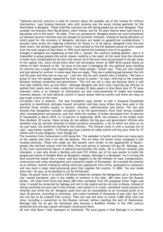 ―National security concerns is code for concern about the possible use of the railway for military
intervention," says Graeme Hancock, who until recently was the senior mining specialist for the
World Bank in Mongolia. "These Cold War concerns are still being played out all over Mongolia. They
consider the Russians their Big Brothers, their friends, and for 70 years they've been told there's a
big yellow evil to the south." He adds, "From our perspective, Mongolia places too much [emphasis]
on national security interests and not enough on economic interests. Instead of basing decisions on
what's good for the economy of Mongolia, decisions are based on geopolitical considerations." I
actually came across the lingering reverence for Russia in, of all places, Mongolia's only five-star
hotel resort, the lavishly appointed Terelj. I was startled to find the deposed statue of Lenin ousted
from the main square of Ulan Bator in 1993 stuck behind the building in one of its gardens.
Changes in Mongolia are happening so fast that L. Sumati, the country's leading pollster, says it is
impossible to group people into social classes—mobility is too rapid. At the same time the situation
is made more complicated by the fact that almost all of the poor have accumulated in the ger areas
of the capital city, many forced there after the horrendous winter of 2009–2010 caused nearly six
million of their livestock to die. "An army of the poor is besieging UB. Any political party standing
for election has a tough time negotiating with these people," Sumati says. "They are very volatile
and just asking for survival. In some ways they are angry. They see a widening gap between the rich
and the poor and they see no way out." I ask him why he can't classify who is wealthy. "We have a
group of very rich people supported by their access to power," he says, referring to the crossover
between business ownership and government. "The rich are not a class yet because there is still
very high mobility both up and down." Although Mongolia has strict laws requiring top officials to
publish their assets and a lively media that includes 22 daily papers in Ulan Bator plus 21 TV news
channels, there is no freedom of information act and cross-ownership of media and business
interests abound. I'm told editorial control is nearly always held by owners and there are ways to
pay to get a story on the news.
Corruption here is endemic. The Asia Foundation pays Sumati to poll a thousand households
quarterly to benchmark attitudes toward corruption and how many bribes they have paid in the
previous three months—usually to doctors, teachers, administrators and police. The last poll
showed that Mongolians consider corruption to be the government's third most serious problem
after unemployment and poverty, and that while the number of bribes decreased from 16 percent
of households in March 2010, to 13 percent in September 2010, the amounts of the bribes more
than doubled. Of course, these surveys do not address the big guys and government officials who
somehow may be secretly attached to these lucrative concessions, a lot of which are done on an
all-cash basis, the preferred method of the Chinese. "The Chinese come in with a suitcase full of
cash," says banker Lambert. "A Chinese guy buys a bottle of vodka and he will buy your mine for $7
million with no due diligence. Even though the
The transition from Communism is still being felt. The alphabet is Cyrillic and there are many parts
of the capital that look a lot like old Moscow. The era after the Soviet Union collapsed is still
recalled painfully. Those who made out like bandits were similar to the apparatchik of Russia—
people who had had contact with the West. One such person is national rich guy Kh. Battulga, one
of the most controversial figures in political and business life today. He is a former national judo
champion, a man who drives a Bentley and paid $10 million out of his own pocket to build the
gargantuan statue of Genghis Khan on Mongolia's steppes. Battulga is a developer—he is turning the
land around the statue into a resort—and also happens to be the minister of road, transportation,
construction and urban development and a powerful leader of Parliament. He traveled the exterior
as an athlete, started trading by selling electronic appliances from China, graduated to computers
and now owns a large meat-processing plant that supplies the country. In 2004, "my own needs
were met," he says, so he decided to run for Parliament.
Today, his grand vision is to build a $10 billion industrial complex the Mongolians call a "production
city" named Sainshand, also in the middle of nowhere in the Gobi, 300 miles from the Russian
border, 125 miles from China and about 200 miles northeast from the proposed Tavan Tolgoi coal
mine. It would be connected by highway and rail to the capital and by rail only to Russia. Instead of
selling unrefined ore and coal to the Chinese, who collect it in trucks, Sainshand would process the
minerals and refine the oil. Mongolia could then sell its commodities at an increased profit of at
least 30 percent, according to estimates, and create hundreds of thousands of new jobs. But first
the city has to be created from scratch. Then the coal will have to travel 3,000 miles from the
mine, including a connection to the Russian railroad, before reaching the port of Vladivostok.
Battulga told me he got the Sainshand idea because a Buddhist thinker in the 19th century
predicted that one day a great metropolis would grow there.
All over Ulan Bator I hear naysayers on Sainshand. The local gossip is that Battulga is in cahoots
 