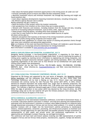 • Hear about the hottest global investment opportunities in the mining sector all under one roof
• Forecast commodity prices to ensure one makes the best investment choice
• Maximize investment returns and minimize investment risk through key learning and insight not
found anywhere else
• Learn about regulatory developments impacting investment decisions, including mining taxes
• Be offered a special discount rate to attend.
Mining companies will get a chance to:
• Raise the profile of their project within the investor community
• Gain perspectives from investors on the criteria they use to assess projects
• Network with financiers and investors, including investors from US, Europe and Asia, including
countries of increasing outbound investment, such as China, India, Japan and Korea
• Assess project financing options, including which stock exchange to list on
• Learn how to raise finance for their project and access hidden sources of capital.
All others will be able to:
• Network and position their business at the heart of the mining investment community
• Raise their profile among mining companies and investors alike
• Demonstrate their capabilities to a broad cross section of existing and potential clients through
high value event exhibition and sponsorship opportunities.
BCM is an Endorser of the event and Executive Director Jim Dwyer will moderate a panel discussion
"Why Mongolia is an increasingly attractive destination for mining investment".
More information is available at www.acevents.com.au/mines2011.
________________________________________________
MINER & SUPPLIER FORUM AND EXHIBITION, ULAANBAATAR, JULY 6
Mongolian Mining Exchange, a non-Governmental organization, is organizing its first Miner &
Supplier Forum and Exhibition on July 6 at Chinggis Khaan Hotel. It aims at improving the quality of
mining sector supplies by reaching correct information to engineering and mining companies, and
by facilitating increased interaction between suppliers and mining businesses. BCM is the official
supporting organization of the event and its Vice Director Ser-od IchinkhorlooI will speak about
mining cluster/supply chain development.
More information can be had from Tel/Fax: 976-70116009, Mobile: 976-99081050, 91927088,
88097675, Mail: info@ infomine.mn, buyanaa@infomine.mn, and Web: www.mas.infomine.mn,
www.infomine.mn.
___________________________________________
2011 CHINA CLEAN COAL TECHNOLOGY CONFERENCE, BEIJING, JULY 12-13
Organized by CBI Energy and supported by the coal sector of Mongolia, the Mongolian National
Mining Association and the Indonesian Coal Mining Association, the 2011 China Clean Coal
Technology Conference will be held in Beijing on July 12-13. China‘s clean coal technology
innovations will continue during the 12th Five-year Plan period (2011-2015). In 2010, China‘s
demand for ethylene equivalent was 24.84 million tons, larger than its domestic production; the
demand for propylene equivalent was 19.05 million tons, 5.90 million tons more than the national
output. This indicates a significant demand-supply gap in China‘s ethylene and propylene markets.
While the edge of petroleum to low-carbon olefin was blunted by the rising oil prices, the MTO
technology using coal as the raw material will give the Chinese producers more advantages. The
conference will discuss all aspects of the issue.
___________________________________________
METALS MONGOLIA, ULAANBAATAR, AUGUST 26
The main objective of the international investment conference, to be held in Government House, is
to provide a discussion platform and assist in medium- and long-term planning and implementation
associated with the Government‘s intentions to achieve value-added production at industrial parks
through downstream processing of ferrous and non-ferrous metal products. It is aimed to provide
potential investors with an insight into the Government‘s policies pertaining to metallurgical
industry, related exploration, extraction, processing, and infrastructure projects; to facilitate such
investments; provide opportunity for open discussion and possible solutions through involvement of
representatives of both public and private sector and professional organizations on the
opportunities and challenges in project financing, tax and legal environment.
The conference will have main and branch sessions involving over 800 representatives of parties
engaged in ferrous and non-ferrous metal projects, manufacturers, suppliers, foreign and domestic
 