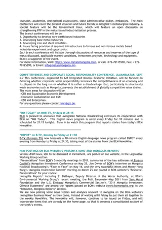 investors, academics, professional associations, state administrative bodies, embassies. The main
conference will cover the present situation and future trends in Mongolia‘s metallurgical industry. A
special feature will be the Government Hour, which will feature an open discussion on
strengthening PPP in the metal-based industrialization process.
The branch conferences will be on
1. Opportunity to develop rare-earth based industries
2. Developing base metal industries
3. Developing iron and steel industries
4. Issues facing provision of required infrastructure to ferrous and non-ferrous metals based
industries-experiment and opportunity.
Each branch conference will include thorough discussions of resources and reserves of the type of
metal discussed, applicable market conditions, investment projects, technology and equipment.
BCM is a supporter of the event.
For more information, Visit: http://www.metalsmongolia.mn/, or call +976-70115590, Fax: + 976-
70125590, or Email: info@metalsmongolia.mn.
___________________________________________
COMPETITIVENESS AND CORPORATE SOCIAL RESPONSIBILITY CONFERENCE, ULAANBAATAR, SEPT
6-7 This conference, organized by GIZ Integrated Mineral Resource Initiative, will be focused on
debating whether corporate social responsibility increases the competitiveness of an economy and
its players in the long run or whether it is rather a disadvantage that, particularly in structurally
weak economies such as Mongolia, prevents the establishment of globally competitive value chains.
The main areas for discussion will be:
- CSR and Sustainable Economic Development
- Economic Globalization and CSR
- CSR and Enterprises.
For any questions please contact imri@giz.de.
___________________________________________
“MM TODAY” on MNB-TV, Fridays at 21:15
BCM is pleased to announce that Mongolian National Broadcasting continues its cooperation with
BCM on ―MM Today‖. This English news program is aired every Friday for 10 minutes and is
scheduled for 21:15 tonight. Tune in to watch this program that reports stories from today‘s BCM
NewsWire.
___________________________________________
“BSPOT” on B-TV, Monday to Friday at 21:30
B-TV (Business TV) now telecasts a 10-minute English-language news program called BSPOT every
evening from Monday to Friday at 21:30, taking most of the stories from the BCM NewsWire.
___________________________________________
NEW POSTINGS ON BCM WEBSITE'S 'PRESENTATIONS' AND 'MONGOLIA REPORTS'
Several draft laws, still to be discussed in Parliament, are posted on our website, in the Legislative
Working Group section.
‗Presentations‘ from BCM‘s 5 monthly meetings in 2011, summaries of the key addresses at Eurasia
Capital‘s Mongolian Investment Conference on May 25, Jim Dwyer of BCM‘s interview on Mongolia
National Broadcasting‘s ―Face to Face‖ on May 16, and the very successful Mines and Money Hong
Kong‘s ‗Mongolia Investment Summit‘ morning on March 25 are posted in BCM website‘s "Resource,
Presentations" for your review.
‗Mongolia Reports‘ including Z. Batbayar, Deputy Director of the Water Authority, at BCM‘s
Environmental Working Group‘s recent meeting, the Polit Barometer-May 2011 from Sant Maral
Foundation and the U.S. Embassy Mongolia‘s Commercial Section‘s ―2011 Mongolia Investment
Climate Statement‖ are among the reports posted on BCM's website (www.bcmongolia.org) in the
―Resource, Mongolia Reports‖ section.
We are now posting some news stories and analyses relevant to Mongolia on the BCM website's
‗Mongolian Business News‘ as they come, instead of waiting until Friday to put them all together in
the weekly NewsWire. The NewsWire will, however, continue to be issued on Friday, and will
incorporate items that are already on the home page, so that it presents a consolidated account of
the week‘s events.
 