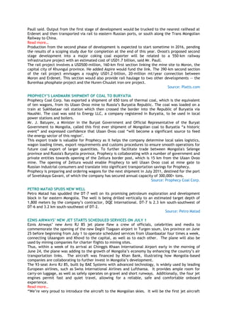 Paull said. Output from the first stage of development would be trucked to the nearest railhead at
Erdenet and then transported via rail to eastern Russian ports, or south along the Trans Mongolian
Railway to China.
Read more…
Production from the second phase of development is expected to start sometime in 2016, pending
the results of a scoping study due for completion at the end of this year. Ovoot's proposed second
stage development into a major coking coal exporter will be related to a 550-km railway
infrastructure project with an estimated cost of USD1.7 billion, said Mr. Paull.
The rail project involves a USD500-million, 160-km first section linking the mine site to Moron, the
capital city of Khuvsgul province. He added Aspire would fund the link. The 390-km second section
of the rail project envisages a roughly USD1.2-billion, 20-million mt/year connection between
Moron and Erdenet. This section would also provide rail haulage to two other developments -- the
Burenhaa phosphate project and the Huren-Chuulet iron ore project.
Source: Platts.com
PROPHECY‟S LANDMARK SHIPMENT OF COAL TO BURYATIA
Prophecy Coal Corp. has exported a shipment of 650 tons of thermal coal, which is the equivalent
of ten wagons, from its Ulaan Ovoo mine to Russia‘s Buryatia Republic. The coal was loaded on a
train at Sukhbataar rail station which then crossed the border into the Republic of Buryatia via
Naushki. The coal was sold to Energy LLC, a company registered in Buryatia, to be used in local
power stations and boilers.
Mr. J. Batuyev, a Minister in the Buryat Government and Official Representative of the Buryat
Government to Mongolia, called this first ever shipment of Mongolian coal to Buryatia ―a historic
event‖ and expressed confidence that Ulaan Ovoo coal ―will become a significant source to feed
the energy sector of this region".
This export trade is valuable for Prophecy as it helps the company determine local sales logistics,
wagon loading times, export requirements and customs procedures to ensure smooth operations for
future coal export of larger quantities. To further facilitate trade between Mongolia's Selenge
province and Russia's Buryatia province, Prophecy is collaborating with a number of government and
private entities towards opening of the Zeltura border post, which is 15 km from the Ulaan Ovoo
mine. The opening of Zeltura would enable Prophecy to sell Ulaan Ovoo coal at mine gate to
Russian industrial consumers and translate into significant transportation savings for Prophecy.
Prophecy is preparing and ordering wagons for the next shipment in July 2011, destined for the port
of Sovetskaya Gavani, of which the company has secured annual capacity of 300,000+ tons.
Source: Prophecy Coal Corp.
PETRO MATAD SPUDS NEW WELL
Petro Matad has spudded the DT-7 well on its promising petroleum exploration and development
block in far eastern Mongolia. The well is being drilled vertically to an estimated target depth of
1,800 meters by the company‘s contractor, DQE International. DT-7 is 2.3 km south-southwest of
DT-6 and 3.2 km south-southeast of DT-2.
Source: Petro Matad
EZNIS AIRWAYS‟ NEW JET STARTS SCHEDULED SERVICES ON JULY 1
Eznis Airways‘ new Avro RJ 85 jet plane flew a crew of officials, celebrities and media to
commemorate the opening of the new Deglii Tsagaan airport in Turgen soum, Uvs province on June
25 before beginning from July 1 to operate scheduled services from Ulaanbaatar four times a week,
connecting Ulaangom and Khovd to the capital, as well as to each other. The plane will also be
used by mining companies for charter flights to mining sites.
Thus, within a week of its arrival at Chinggis Khaan International Airport early in the morning of
June 24, the plane was adding to the growth of Mongolia‘s economy by enhancing the country‘s air
transportation links. The aircraft was financed by Khan Bank, illustrating how Mongolia-based
companies are collaborating to further invest in Mongolia‘s development.
The 93-seat Avro RJ 85, built by BAE Systems with advanced technology, is widely used by leading
European airlines, such as Swiss International Airlines and Lufthansa. It provides ample room for
carry-on luggage, as well as safely operates on gravel and short runways. Additionally, the four jet
engines permit fast and quiet travel, allowing for a reliable, safe and comfortable onboard
experience.
Read more…
―We‘re very proud to introduce the aircraft to the Mongolian skies. It will be the first jet aircraft
 
