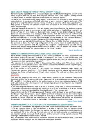 EZNIS AIRWAYS TO USE BSE SYSTEMS‟ “TOTAL SUPPORT” PACKAGE
Eznis Airways has agreed to a three-year support package with BAE Systems Regional Aircraft for its
newly acquired fleet of two Avro RJ85 regional jetliners. This ‗Total Support‘ package covers
JetSpares as well as ongoing Continuing Airworthiness and Technical Support.
JetSpares is a customized rotable spares support program which is designed to allow an airline to
concentrate on its operations while BAE takes care of spares inventory, logistics and repairs. The
priority is to keep the airline‘s business running smoothly by providing a first-class support service.
BAE Systems is providing an extensive on-site stock of spares at the airline‘s Ulaanbaatar base
which it will manage.
―As a new operator of our aircraft, Eznis will benefit from the comfort that the JetSpares program
allows them and be able to concentrate on their initial operations as they build up experience on
the type,‖ said Mr. Sean McGovern, Business Director Support for BAE Systems Regional Aircraft.
Eznis has also committed to a three-year BAE Systems‘ Tech 21 service for all technical and
engineering support. Under this program, an annual payment entitles the airline to enjoy priority
technical support (AOG), including regular customer support reviews on fleet dispatch reliability,
the services of a dedicated customer engineer and continuing airworthiness support.
Deliveries have just started of the airline‘s new 93-seat fleet of RJ85s – the first jet equipment to
be operated by Eznis. The high wing configuration of the Avro RJ makes it readily adaptable for
unsealed runway operation and BAE Systems has designed a comprehensive unpaved runway
modification which is being installed on both aircraft so that Eznis can operate the aircraft safely
from a number of unsealed and gravel runways on the airline‘s network.
Source: AmtOnLine
PETRO MATAD BREAKS WINNING STREAK AS DT-6 WELL COMES UP DRY
Petro Matad‘s winning streak has come to an end. Thursday afternoon last week, it confirmed that
the Davsan Tolgoi-6 (DT-6) well, on Block XX in Mongolia, had failed to find hydrocarbons. The
preceding five wells all discovered oil. Chairman Douglas McGay described the outcome of DT-6 as
―disappointing (but) statistically acceptable‖.
"The absence of hydrocarbons in DT-6 is disappointing,‖ Mr. McGay said. ―When taken into the
context of the previous five successful wells and the complex nature of the Davsan Tolgoi Prospect,
it represents a statistically acceptable result.‖
DT-6 was drilled to total depth of 1,923 meters into volcanic basement rocks, below the
Tsagaantsav reservoir objectives. Petro Matad completed wireline logging and petrophysical
analysis, but found no hydrocarbons through either method. The well has now been cased and
cemented.
Read more…
The well was targeting the center of a large seismic anomaly in the Uppermost Tsagaantsav
formation. In DT-6 the target was 404 meters lower than the oil accumulations encountered in both
DT-1 and DT-2. Petro Matad said that the well encountered this primary objective between 1,532
and 1,690 meters, where the reservoir rock exhibited good reservoir development but negligible
hydrocarbon saturation.
It will now integrate the results from DT-6 and DT-5 results, along with 3D seismic interpretation.
―The presence of significant hydrocarbon saturation at DT-5 and its absence at DT-6 will require
adjustment to the initial trap model for Uvgan Gol Prospect,‖ the company said.
Meanwhile the site for DT-7 is being prepared. This next well is designed to test a different target,
the Davsan Tolgoi Mod prospect – about 2.25 km southeast, and approximately 360 meters higher
than DT-6. Mr. McGay added, ―The company is pursuing an evolving, but aggressive exploration
program on Davsan Tolgoi and the data from this and previous wells are assisting our exploration
professionals in their understanding of the Prospect, and the location of future drilling."
Source: Petro Matad
UNDERWRITTEN PRIVATE PLACEMENT OF CAD10-MILLION EAST ASIA COMMON SHARES
A syndicate of underwriters has agreed to purchase, on an underwritten private placement basis,
3,450,000 common shares of East Asia Minerals at a price of CAD2.90 each for aggregate gross
proceeds of CAD10 million. The Company has granted the underwriters an option to purchase up to
an additional 15% of the offering. The net proceeds will be used primarily for exploration and
development at the company's Miwah property and for general working capital purposes. The
offering is scheduled to close on or about July 13.
East Asia Minerals owns seven uranium properties, including the advanced Ingiin-Nars, Ulaan Nuur
and Enger uranium projects, and two phosphate properties in Mongolia.
 