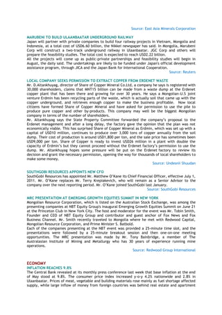 Source: East Asia Minerals Corporation
MARUBENI TO BUILD ULAANBAATAR UNDERGROUND RAILWAY
Japan will partner with private companies to build four railway projects in Vietnam, Mongolia and
Indonesia, at a total cost of USD6.60 billion, the Nikkei newspaper has said. In Mongolia, Marubeni
Corp will construct a two-track underground railway in Ulaanbaatar. JGC Corp and others will
prepare the feasibility studies. The total cost is expected to reach USD2.22 billion.
All the projects will come up as public-private partnerships and feasibility studies will begin in
August, the daily said. The undertakings are likely to be funded under Japan's official development
assistance program, through JICA and the Japan Bank for International Cooperation.
Source: Reuters
LOCAL COMPANY SEEKS PERMISSION TO EXTRACT COPPER FROM ERDENET WASTE
Mr. D.Altankhuyag, director of Share of Copper Mineral Co.Ltd, a company he says is registered with
30,000 shareholders, claims that MNT15 billion can be made from a waste dump at the Erdenet
copper plant that has been there and growing for over 30 years. He says a Mongolian-U.S joint
venture Erdmin has been recycling parts of the waste, which is actually soil that came up with the
copper underground, and retrieves enough copper to make the business profitable. Now local
citizens have formed Share of Copper Mineral and have asked for permission to use the pile to
produce pure copper and other by-products. This company may well be the biggest Mongolian
company in terms of the number of shareholders.
Mr. Altankhuyag says the State Property Committee forwarded the company‘s proposal to the
Erdenet management and after a long delay, the factory gave the opinion that the plan was not
economically viable. This has surprised Share of Copper Mineral as Erdmin, which was set up with a
capital of USD10 million, continues to produce over 3,000 tons of copper annually from the soil
dump. Their cost of production is around USD1,800 per ton, and the sale price has sometimes been
USD9,000 per ton. Share of Copper is ready to invest USD26 million in a plant with double the
capacity of Erdmin‘s but they cannot proceed without the Erdenet factory‘s permission to use the
dump. Mr. Altankhuyag hopes some pressure will be put on the Erdenet factory to review its
decision and grant the necessary permission, opening the way for thousands of local shareholders to
make some money.
Source: Undesnii Shuudan
SOUTHGOBI RESOURCES APPOINTS NEW CFO
SouthGobi Resources has appointed Mr. Matthew O‘Kane its Chief Financial Officer, effective July 1,
2011. Mr. O‘Kane replaces Mr. Terry Krepiakevich, who will remain as a Senior Advisor to the
company over the next reporting period. Mr. O‘Kane joined SouthGobi last January.
Source: SouthGobi Resources
MRC PRESENTATION AT EMERGING GROWTH EQUITIES SUMMIT IN NEW YORK
Mongolian Resource Corporation, which is listed on the Australian Stock Exchange, was among the
presenting companies at NBT Equity Group's inaugural Emerging Growth Equities Summit on June 21
at the Princeton Club in New York City. The host and moderator for the event was Mr. Tobin Smith,
Founder and CEO of NBT Equity Group and contributor and guest anchor of Fox News and Fox
Business Channel. Mr. Smith recently traveled to Mongolia where he met with Redwood Capital,
Mongolian Resource Corporation, and Prime Minister S. Batbold.
Each of the companies presenting at the NBT event was provided a 25-minute time slot, and the
presentations were followed by a 25-minute breakout session and then one-on-one meeting
opportunities. The MRC presentation was made by Mr. Tony Bainbridge, a member of The
Australasian Institute of Mining and Metallurgy who has 30 years of experience running mine
operations.
Source: Redwood Group International
ECONOMY
INFLATION REACHES 9.8%
The Central Bank revealed at its monthly press conference last week that base inflation at the end
of May stood at 9.8%. The consumer price index increased y-o-y 4.2% nationwide and 2.8% in
Ulaanbaatar. Prices of meat, vegetable and building materials rose mainly as fuel shortage affected
supply, while large inflow of money from foreign countries was behind real estate and apartment
 