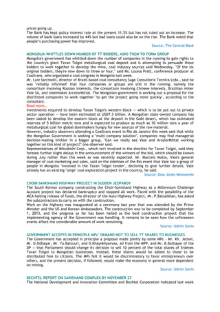 prices going up.
The Bank has kept policy interest rate at the present 11.5% but has not ruled out an increase. The
volume of bank loans increased by 44% but bad loans could also be on the rise. The Bank noted that
people‘s purchasing power has improved.
Source: The Central Bank
MONGOLIA WHITTLES DOWN NUMBER OF TT BIDDERS, ASKS THEM TO FORM GROUP
Mongolia's government has whittled down the number of companies in the running to gain rights to
the country's giant Tavan Tolgoi metallurgical coal deposit and is attempting to persuade those
bidders to work together to develop the mine, coal industry sources said Wednesday. "Of the six
original bidders, they're now down to three or four," said Ms. Louisa Pratt, conference producer at
Coaltrans, who organized a coal congress in Mongolia last week.
Mr. Luiz Sarcinelli, director of Brazil-based coal consultancy Sage Consultoria Tecnica Ltda., said he
was "reliably informed" that four companies or groups are still in the running, namely the
consortium involving Russian interests, the consortium involving Chinese interests, Brazilian miner
Vale SA, and steelmaker ArcelorMittal. The Mongolian government is working out a proposal for the
shortlisted companies to work together "to get the project going more quickly", according to the
consultant.
Read more…
Investments required to develop Tavan Tolgoi's western block -- which is to be put out to private
sector operation -- have been estimated at USD7.3 billion. A Mongolian state-owned company has
been slated to develop the eastern block at the deposit in the Gobi desert, which has estimated
reserves of 5 billion metric tons and is expected to produce as much as 10 million tons a year of
metallurgical coal for global steelmakers hungry for new sources of the raw material.
However, industry observers attending a Coaltrans event in Rio de Janeiro this week said that while
the Mongolian Government is seeking a "multi-company solution", companies may find managerial
decision-making trickier in a bigger group. "Can we really see Vale and ArcelorMittal working
together on this kind of project?" one observer said.
Representatives of Mitsubishi Corp., which isn't involved in the shortlist for Tavan Tolgoi, said they
foresee further slight delays in the announcement of the winners of the bid, which should be known
during July rather than this week as was recently expected. Mr. Marcelo Matos, Vale's general
manager of coal marketing and sales, said on the sidelines of the Rio event that Vale has a group of
people in Mongolia "involved in the Tavan Tolgoi tender", declining to give further details. Vale
already has an existing "large" coal exploration project in the country, he said.
Source: Dow Jones Newswires
CHOIR-SAINSHAND HIGHWAY PROJECT IN SUDDEN JEOPARDY
The South Korean company constructing the Choir-Sainshand Highway as a Millennium Challenge
Account project has declared bankruptcy and stopped all work. Faced with the possibility of the
MCA halting release of funds, the director of the Auto Highway Project, Mr. P.Batsaikhan, has asked
the subcontractors to carry on with the construction.
Work on the highway was inaugurated at a ceremony last year that was attended by the Prime
Minister and the US and Korean Ambassadors. The construction was to be completed by September
1, 2013, and the progress so far has been hailed as the best construction project that the
implementing agency of the Government was handling. It remains to be seen how the unforeseen
events affect the considerable amount of work remaining.
Source: Udriin Sonin
GOVERNMENT ACCEPTS IN PRINCIPLE MPs‟ DEMAND NOT TO SELL TT SHARES TO BUSINESSES
The Government has accepted in principle a proposal made jointly by some MPs – Mr. Kh. Jeckei,
Mr. D.Odbayar, Mr. Ya.Batsuuri, and D.Khaynkhyarvaa, all from the MPP, and Mr. B.Batbayar of the
DP -- that Parliament should change its decision to sell 10 percent of the total shares of Erdenes
Tavan Tolgoi to Mongolian businesses. Instead, these shares would be added to those to be
distributed free to citizens. The MPs felt it would be discriminatory to favor entrepreneurs over
others, and the present decision, if followed, would make the economy in general more dependent
on mining.
Source: Udriin Sonin
BECHTEL REPORT ON SAINSHAND COMPLEX BY NOVEMBER 27
The National Development and Innovation Committee and Bechtel Corporation indicated last week
 