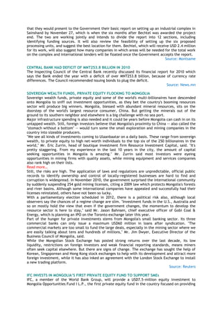 that they would present to the Government their basic report on setting up an industrial complex in
Sainshand by November 27, which is when the six months after Bechtel was awarded the project
end. The two are working jointly and intends to divide the report into 12 sections, including
identifying funding sources. It will also review the feasibility of setting up the six proposed
processing units, and suggest the best location for them. Bechtel, which will receive USD 2.4 million
for its work, will also suggest how many companies in which areas will be needed for the total work
on the complex and international tenders will be floated once the Government accepts the report.
Source: Montsame
CENTRAL BANK HAD DEFICIT OF MNT253.8 BILLION IN 2010
The Inspecting Council of the Central Bank recently discussed its financial report for 2010 which
says the Bank ended the year with a deficit of over MNT253.8 billion, because of currency rate
differences. The Council recommended issuing bonds to plug the deficit.
Source: News.mn
SOVEREIGN WEALTH FUNDS, PRIVATE EQUITY FLOCKING TO MONGOLIA
Sovereign wealth funds, private equity and some of the world's multi-billionaires have descended
onto Mongolia to sniff out investment opportunities, as they bet the country's booming resources
sector will produce big winners. Mongolia, blessed with abundant mineral resources, sits on the
doorstep of the world's largest resource consumer, China. But getting the minerals out of the
ground to its southern neighbor and elsewhere is a big challenge with no sea port.
Major infrastructure spending is also needed and it could be years before Mongolia can cash in on its
untapped wealth. Still, foreign investors believe that Mongolia's proximity to China -- also called the
"stomach without a bottom" -- would turn some the small exploration and mining companies in the
country into sizeable producers.
"We see all kinds of investments coming to Ulaanbaatar on a daily basis. These range from sovereign
wealth, to private equity to high net-worth individuals to the top six of the 250 billionaires in the
world," Mr. Eric Zurrin, head of boutique investment firm Resource Investment Capital, said. "It's
pretty staggering. From my experience in the last 10 years in the city, the amount of capital
seeking opportunities in Mongolia is amazing." Mr. Zurrin said most investors were eyeing
opportunities in mining firms with quality assets, while mining equipment and services companies
also rank high on their lists.
Read more…
Still, the risks are high. The application of laws and regulations are unpredictable, official public
records to identify ownership and control of locally-registered businesses are hard to find and
corruption is widespread. In November 2010, the government surprised the international community
by suddenly suspending 254 gold mining licenses, citing a 2009 law which protects Mongolia's forests
and river basins. Although some international companies have appealed and successfully had their
licenses reinstated, others have not been so lucky.
With a parliamentary election scheduled in 2012, there is a political risk also, although local
observers say the chances of a regime change are slim. "Investment funds in the U.S., Australia and
so on mostly hold the view that even if the government changes, the momentum to develop the
resource sector is here to stay," said Mr. Jason Bahnsen, chief executive officer of Gobi Coal &
Energy, which is planning an IPO on the Toronto exchange later this year.
Part of the hunger for private investments stems from Mongolia's small banking sector. Its three
commercial banks can only issue a maximum USD60 million in loans after syndication. "The
commercial markets are too small to fund the large deals, especially in the mining sector where we
are easily talking about tens and hundreds of millions," Mr. Jim Dwyer, Executive Director of the
Business Council of Mongolia, said.
While the Mongolian Stock Exchange has posted strong returns over the last decade, its low
liquidity, restrictions on foreign investors and weak financial reporting standards, means miners
often seek capital elsewhere. But there are signs of change. The exchange has sought the help of
Korean, Singaporean and Hong Kong stock exchanges to help with its development and attract more
foreign investment, while it has also inked an agreement with the London Stock Exchange to install
a new trading platform.
Source: Reuters
IFC INVESTS IN MONGOLIA‟S FIRST PRIVATE EQUITY FUND TO SUPPORT SMEs
IFC, a member of the World Bank Group, will provide a USD7.5-million equity investment to
Mongolia Opportunities Fund I L.P., the first private equity fund in the country focused on providing
 