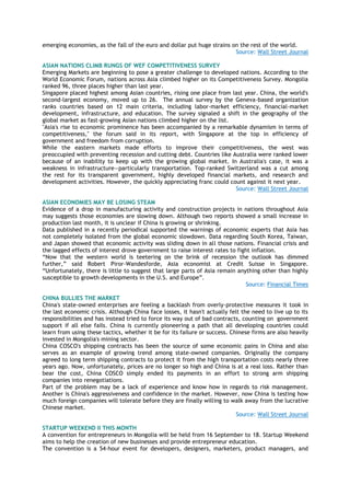 emerging economies, as the fall of the euro and dollar put huge strains on the rest of the world.
Source: Wall Street Journal
ASIAN NATIONS CLIMB RUNGS OF WEF COMPETITIVENESS SURVEY
Emerging Markets are beginning to pose a greater challenge to developed nations. According to the
World Economic Forum, nations across Asia climbed higher on its Competitiveness Survey. Mongolia
ranked 96, three places higher than last year.
Singapore placed highest among Asian countries, rising one place from last year. China, the world's
second-largest economy, moved up to 26. The annual survey by the Geneva-based organization
ranks countries based on 12 main criteria, including labor-market efficiency, financial-market
development, infrastructure, and education. The survey signaled a shift in the geography of the
global market as fast-growing Asian nations climbed higher on the list.
"Asia's rise to economic prominence has been accompanied by a remarkable dynamism in terms of
competitiveness," the forum said in its report, with Singapore at the top in efficiency of
government and freedom from corruption.
While the eastern markets made efforts to improve their competitiveness, the west was
preoccupied with preventing recession and cutting debt. Countries like Australia were ranked lower
because of an inability to keep up with the growing global market. In Australia's case, it was a
weakness in infrastructure—particularly transportation. Top-ranked Switzerland was a cut among
the rest for its transparent government, highly developed financial markets, and research and
development activities. However, the quickly appreciating franc could count against it next year.
Source: Wall Street Journal
ASIAN ECONOMIES MAY BE LOSING STEAM
Evidence of a drop in manufacturing activity and construction projects in nations throughout Asia
may suggests those economies are slowing down. Although two reports showed a small increase in
production last month, it is unclear if China is growing or shrinking.
Data published in a recently periodical supported the warnings of economic experts that Asia has
not completely isolated from the global economic slowdown. Data regarding South Korea, Taiwan,
and Japan showed that economic activity was sliding down in all those nations. Financial crisis and
the lagged effects of interest drove government to raise interest rates to fight inflation.
“Now that the western world is teetering on the brink of recession the outlook has dimmed
further,” said Robert Piror-Wandesforde, Asia economist at Credit Suisse in Singapore.
“Unfortunately, there is little to suggest that large parts of Asia remain anything other than highly
susceptible to growth developments in the U.S. and Europe”.
Source: Financial Times
CHINA BULLIES THE MARKET
China's state-owned enterprises are feeling a backlash from overly-protective measures it took in
the last economic crisis. Although China face losses, it hasn't actually felt the need to live up to its
responsibilities and has instead tried to force its way out of bad contracts, counting on government
support if all else fails. China is currently pioneering a path that all developing countries could
learn from using these tactics, whether it be for its failure or success. Chinese firms are also heavily
invested in Mongolia's mining sector.
China COSCO's shipping contracts has been the source of some economic pains in China and also
serves as an example of growing trend among state-owned companies. Originally the company
agreed to long term shipping contracts to protect it from the high transportation costs nearly three
years ago. Now, unfortunately, prices are no longer so high and China is at a real loss. Rather than
bear the cost, China COSCO simply ended its payments in an effort to strong arm shipping
companies into renegotiations.
Part of the problem may be a lack of experience and know how in regards to risk management.
Another is China's aggressiveness and confidence in the market. However, now China is testing how
much foreign companies will tolerate before they are finally willing to walk away from the lucrative
Chinese market.
Source: Wall Street Journal
STARTUP WEEKEND II THIS MONTH
A convention for entrepreneurs in Mongolia will be held from 16 September to 18. Startup Weekend
aims to help the creation of new businesses and provide entrepreneur education.
The convention is a 54-hour event for developers, designers, marketers, product managers, and
 