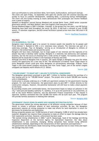 start-up enthusiasts to come and share ideas, form teams, build products, and launch startups.
The event will open Friday, 16 September with open-mic pitches and will continue Saturday and
Sunday to focus on customer development, validating ideas, a practicing startup methodologies.
The event will end Sunday evening as teams demonstrate their prototypes and receive feedback
from a panel of experts.
Speakers at Mongolia‟s second Startup Weekend will include Demir Yener, USAID senior corporate
governance advisor, and Mark Watkins, New York English's chief executive officer.
Startup Weekend began in 2007 in Boulder, Colorado. In the groups first two years, over 80 Startup
Weekends have been held throughout the world. By 2010, it had built a network of over 25,000
alumni, 15 volunteer organizers, and 60 trained facilitators spread across more than 100 cities in 30
countries.
Source: Kauffman Foundation
POLITICS
EYE ON MONGOLIA, VIA CNN
Mongolia's most important goal is to convert its mineral wealth into benefits for its people said
Prime Minister S. Batbold to CNN, a U.S. television news network. The interview was part of a
week-long coverage, “Eye on Mongolia," serving as an introduction of Mongolia to millions of
viewers in the United States and around the world.
Mongolia will face many challenges, but its large supply of raw minerals and the ingenuity of its
people may help it develop rather quickly. Mongolia is a relatively new democracy and capitalist
economy, but has the luxury of choosing from a wide variety of models. For business and trade, S.
Batbold said he would like to follow in the footsteps of Norway and Chile.
Although one-third of Mongolia lives in poverty, the rapid changes in Mongolia may give the whole
country the opportunity for a new way of life. The distribution of Erdenes Tavan Tolgoi shares to
every Mongolian citizen could give every Mongolian an extraordinary advantage. Erdenes Tavan
Tolgoi is the state-owned company extracting coal from Tavan Tolgoi, one of the world‟s largest
untapped coal deposits worth billions of U.S. dollars.
Source: CNN
“100,000 HOMES” TO GRANT MNT 1 MILLION TO POTENTIAL HOMEOWNERS
The Mongolian government promised to give MNT 1 million to families towards the purchase of a
new housing unit for its “100,000 Homes” project. The project aims to build 100,000 new housing
units in Ulaanbaatar.
Construction is already underway on a 15,000-unit apartment complex for the government's housing
program. For each new homeowner, the government plans to give MNT 1 million directly to the
construction company. However, the potential homeowner will still have to make a down payment
on the home.
By providing citizens with comfortable homes, the Government hopes to reduce air pollution in the
city,” said Land and Geodesy authority Ts. Gankhuu. It is up to the provincial or city authorities, as
well as the Social Welfare Authority, and the Apartment Finance Corporation if that request is
approved. Gankhuu estimated that over 20,000 new homes will be built each year. This program
will provide families assistance in meeting their demand.
Source: Mongolia-Web
GOVERNMENT CRACKS DOWN ON MINERS WHO INGNORE RESTORATION DUTIES
The government halted the mining operations of 40 different mining companies because of their
failure to initate a sufficient amount of land restoration activities. By law, the Mongolian
government requires all mining companies to make real efforts for land resotration in return for
permission for production and exploration.
Mining companies possess over 14,000 hectares of land in Mongolia; 5,000 of which has already been
explored. Mongolian law requires those companies to make an effort to repair the damage done by
their exploration activities. However, enforcement has been weak.
“We started mining rehabilitation in 2004,” said B. Baatartsogt, head of the Geology and Mining
Inspection Deparment at the Gerneral Agency for Specialized Inspection. Our idea about
rehablitiation is also constantly changing. Mining companies have started trying different
rehabilitation methods, depenidng on the characterstics of their operations and experience.”
The government has distributed a book instructing mining companies how to close mines and repair
the damage they have made.
 