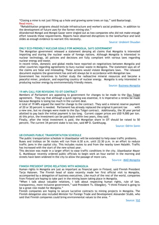 “Closing a mine is not just filling up a hole and growing some trees on top,” said Baatartsogt.
Read more…
“Rehabilitation programs should include infrastructure and worker's social problems, in addition to
the development of future uses for the former mining site.”
Altandornod Mongol and Mongol Gazar were singled out as two companies who did not make enough
effort towards these requierments. Reports have observed disruptions to the land'surface and land
slides as enough evidence to warrant this necessity.
Source: Undesnii Shuudan
ONLY ECO-FRIENDLY NUCLEAR GOALS FOR MONGOLIA, SAYS GOVERNMENT
The Mongolian government released a statement denying all claims that Mongolia is interested
importing and storing the nuclear waste of foreign nations. Although Mongolia is interested in
nuclear technology, all policies and decisions are fully compliant with various laws regarding
nuclear energy and waste.
In recent times, domestic and global media have reported on negotiations between Mongolia and
other countries regarding agreements to bury nuclear waste in Mongolia. The statement says all of
the claims are false and misleading. These actions would violate Mongolians laws. The released
document explains the government has and will always be in accordance with Mongolian law.
Government has incentives to further study the radioactive mineral resources and become a
peaceful miner, producer, and exporting country of nuclear energy. Mongolia is only interested in
producing nuclear energy by environmentally friendly means.
Source: Business-Mongolia
19 MPs CALL FOR REVISIONS TO OT CONTRACT
Members of Parliament are appealing to government for changes to be made to the Oyu Tolgoi
agreement. They say that although a quick signing was essential, it is imperative a review be made
because Mongolia is losing too much in the current deal.
A total of 19 MPs argued the need for change to the contract. They said a mineral reserve payment
of 20 or 30 percent is needed. Parliament has already replaced the original 6 percent tax with
a new one, but no changes were made to the Oyu Tolgoi contract. Additionally, the 30 year period
allotted to pay back the initial payment is too long. Current copper prices are USD 9,000 per ton.
At this price, the investment can be paid back within two years, they said.
Finally, after the intial investment is paid, the Mongolian share in OT should be raised to 50
percent. The current 34 percent stake is too low, said MP D. Gankhuyag.
Source: Odriin Sonin
UB EXPANDS PUBLIC TRANSPORTATION SCHEDULE
The public transportation schedule in Ulaanbaatar will be extended to help ease traffic problems.
Buses and trolleys on 56 routes will run from 6:30 a.m. until 22:30 p.m. in an effort to reduce
traffic jams in the capital city. This includes routes to and from the nearby town Nalaikh. Traffic
has increased with the start of the new school year.
This decision was made in a larger effort to ease traffic conditions in the city. Ulaanbaatar Mayor
G. Munkbayar recently ordered public officials to begin work an hour earlier in the morning and
streets have been widened in the city to allow the passage of more cars.
Source: MAD-Mongolia
FINNISH PRESIDENT OPENS RELATIONS WITH MONGOLIA
Human rights in Mongolia are just as important as financial gain in Finland, said Finnish President
Tarja Halonen. The Finnish head of state recently made her first official visit to Mongolia,
accompanied by a delegation of business executives. Like much of the rest of the world, companies
from Finland are hoping to take part in the mining boom taking place in Mongolia.
“When I talk about valuable relations, I talk about respecting human rights, rule of law,
transparency, more inclusive government,” said President Ts. Elbegdorj. “I think Finland is going to
be a great role model for Mongolia.”
Finnish companies are hoping to secure lucrative contracts to mining projects in Mongolia. The
Finnish delegation also included Minister for Foreign Trade and Development Alexander Stubb, who
said that Finnish companies could bring environmental values to the area. ”
Source: YLE
 