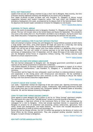 ROYAL VISIT FROM KUWAIT
Leaders from all over are taking a moment to pay a short visit to Mongolia. Most recently, the Emir
of Kuwait recently tightened relations with Mongolia on his recent visit to Mongolia.
Emir Sabah Al-Ahmad Al-Jaber Al-Sabah met with President Ts. Elbegdorj to discuss mutual
cooperation between each leader's respective nation. The royal visitor met Elbegdorj at the
presidency headquarters this week, accompanied by his deputy chief of the National Guard. Before
his departure the Kuwaiti leader extended an invitation for Elbegdorj to visit Kuwait.
Source: Kuwait News Agency
ELBEGDORJ TO TRAVEL ABROAD
After a full month of presidential visits to Mongolia, President Ts. Elbegdorj will begin his own tour
abroad. The tour will include visits to the United States and Russia this September. The president's
trip comes a few weeks after U.S. Vice President Joe Biden's trip to Mongolia. During his seven hour
stay, Biden discussed a Transparency Agreement and deepening ties between the two allies.
Source: Business-Mongolia
INDIA COURTS MONGOLIA FOR ITS MILITARY DEFENSE STRATEGY
India will attempt to bolster military ties with Mongolia for mutual defense purposes as both shares
a large border with China. Army Chief General VK Singh will leave for a three-day visit during
Mongolia's independence holiday. This trip follows President Pratibha's visit in July.
Singh's visit will be one of many regular visits from Indian officials in a deliberate effort to build
closer relations. The visit will consist of training exercises to be held during Mongolia's 100th
anniversary of Independence from 15 September until 29. About 40 troops of the Indian Army will
join the Mongolian Armed Forces in cooperative military training. The military exercise could
become an annual cooperative event.
Source: Indian Express
MONGOLIA WELCOMES NEW GERMAN AMBASSADOR
The new German Ambassador to Mongolia and the Mongolia government committed to greater
relations at the official presentation of diplomatic credentials.
“The Federal Republic of Germany rendered vaious assistance to Mongolia in support of its reform
and democratic transformation,” said President Ts. Elbegdorj in a statement following the
ceremony.
The president said he hopes the new ambassador would contribute to widening bilateral relations
and cooperation in the mining sector with infrastructure and education. He has sumbitted a
proposal to found a Mongolian-German joint university as well, intending to discuss the matter
during a visit from German Chancellor Angela Merkel.
Source: Montsame
STUDENTS BEGIN NEW SCHOOL YEAR
Last week, 1 September marked the beginning of the new school year. Opening ceremonies took
place in Mongolian primary and secondary schools. Traditionally, high-ranking government officials
visit schools every year to wish students luck. Parliament Speaker D. Demberel spoke at Secondary
School No. 38. and the National University of Mongolia.
Source: MAD-Mongolia
CHINA TO FUND SHINE YARMAG HOUSING COMPLEX
China agreed to grant Mongolia CNY 10 million in aid for its “Shine Yarmag” apartment complex.
The apartments are a part of the “100,000 Homes” project to provide housing to Mongolians.
Zhou Yongkanga, a high-level official of the Communist Party of China, was accompanied by
colleagues for a visit to Mongolia. China had already expressed interest in cooperating with
Mongolia on projects for oil production and processing, railway construction, agriculture, food
safety, border port development, and media relations. The recent visit included discussions on
greater cooperation in fields of science and technology too.
During the visit by Chinese officials, the CNY 10 million was granted to the Ministry of Justice and
Home Affairs by the Chinese government. They also proposed sending volunteer teachers to
Mongolia to teach Chinese to Mongolians.
Source: Undesnii Shuudan
NEW PARTY ENTERS MONGOLIAN POLITICS
 